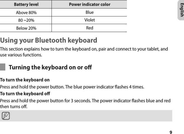9EnglishBattery level Power indicator colorAbove 80% Blue80 ~20%  VioletBelow 20% RedUsing your Bluetooth keyboardThis section explains how to turn the keyboard on, pair and connect to your tablet, and use various functions.Turning the keyboard on or oTo turn the keyboard on Press and hold the power button. The blue power indicator ashes 4 times.To turn the keyboard o Press and hold the power button for 3 seconds. The power indicator ashes blue and red then turns o.