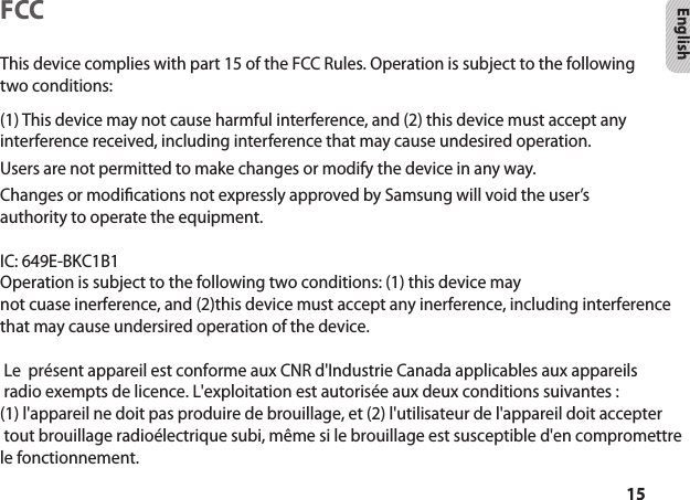 15EnglishFCCThis device complies with part 15 of the FCC Rules. Operation is subject to the following two conditions:(1) This device may not cause harmful interference, and (2) this device must accept any interference received, including interference that may cause undesired operation.Users are not permitted to make changes or modify the device in any way.Changes or modications not expressly approved by Samsung will void the user’s authority to operate the equipment. IC: 649E-BKC1B1Operation is subject to the following two conditions: (1) this device maynot cuase inerference, and (2)this device must accept any inerference, including interference that may cause undersired operation of the device.   Le  présent appareil est conforme aux CNR d&apos;Industrie Canada applicables aux appareils radio exempts de licence. L&apos;exploitation est autorisée aux deux conditions suivantes : (1) l&apos;appareil ne doit pas produire de brouillage, et (2) l&apos;utilisateur de l&apos;appareil doit accepter tout brouillage radioélectrique subi, même si le brouillage est susceptible d&apos;en compromettre le fonctionnement. 
