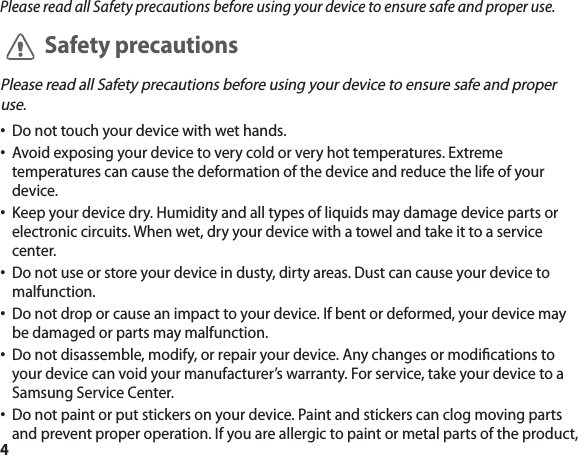 4Please read all Safety precautions before using your device to ensure safe and proper use.Safety precautionsPlease read all Safety precautions before using your device to ensure safe and proper use.Do not touch your device with wet hands. •Avoid exposing your device to very cold or very hot temperatures. Extreme •temperatures can cause the deformation of the device and reduce the life of your device.Keep your device dry. Humidity and all types of liquids may damage device parts or •electronic circuits. When wet, dry your device with a towel and take it to a service center.Do not use or store your device in dusty, dirty areas. Dust can cause your device to •malfunction.Do not drop or cause an impact to your device. If bent or deformed, your device may •be damaged or parts may malfunction.Do not disassemble, modify, or repair your device. Any changes or modications to •your device can void your manufacturer’s warranty. For service, take your device to a Samsung Service Center.Do not paint or put stickers on your device. Paint and stickers can clog moving parts •and prevent proper operation. If you are allergic to paint or metal parts of the product, 