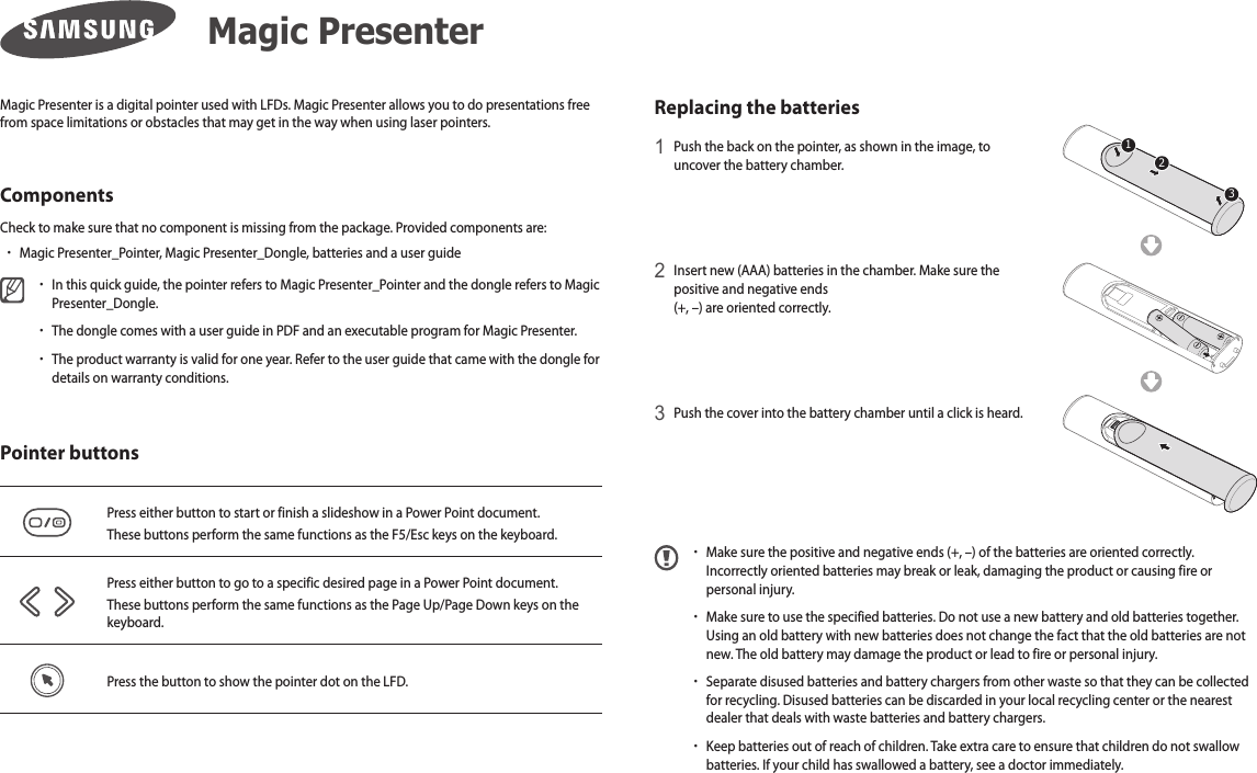 Magic Presenter is a digital pointer used with LFDs. Magic Presenter allows you to do presentations free from space limitations or obstacles that may get in the way when using laser pointers.ComponentsCheck to make sure that no component is missing from the package. Provided components are:  xMagic Presenter_Pointer, Magic Presenter_Dongle, batteries and a user guide xIn this quick guide, the pointer refers to Magic Presenter_Pointer and the dongle refers to Magic Presenter_Dongle. xThe dongle comes with a user guide in PDF and an executable program for Magic Presenter. xThe product warranty is valid for one year. Refer to the user guide that came with the dongle for details on warranty conditions.Pointer buttonsPress either button to start or finish a slideshow in a Power Point document. These buttons perform the same functions as the F5/Esc keys on the keyboard.Press either button to go to a specific desired page in a Power Point document. These buttons perform the same functions as the Page Up/Page Down keys on the keyboard.Press the button to show the pointer dot on the LFD.Replacing the batteries1 Push the back on the pointer, as shown in the image, to uncover the battery chamber. 2 Insert new (AAA) batteries in the chamber. Make sure the positive and negative ends  (+, –) are oriented correctly.3 Push the cover into the battery chamber until a click is heard. xMake sure the positive and negative ends (+, –) of the batteries are oriented correctly. Incorrectly oriented batteries may break or leak, damaging the product or causing fire or personal injury. xMake sure to use the specified batteries. Do not use a new battery and old batteries together. Using an old battery with new batteries does not change the fact that the old batteries are not new. The old battery may damage the product or lead to fire or personal injury. xSeparate disused batteries and battery chargers from other waste so that they can be collected for recycling. Disused batteries can be discarded in your local recycling center or the nearest dealer that deals with waste batteries and battery chargers. xKeep batteries out of reach of children. Take extra care to ensure that children do not swallow batteries. If your child has swallowed a battery, see a doctor immediately.Magic Presenter123