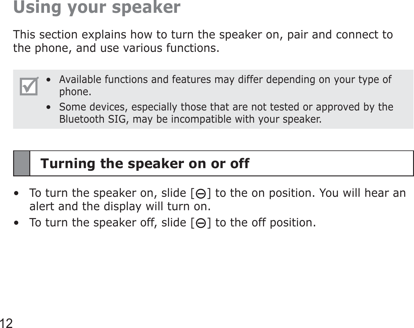 12Using your speakerThis section explains how to turn the speaker on, pair and connect to the phone, and use various functions.Available functions and features may differ depending on your type of phone.Some devices, especially those that are not tested or approved by the Bluetooth SIG, may be incompatible with your speaker.••Turning the speaker on or offTo turn the speaker on, slide [ ] to the on position. You will hear an alert and the display will turn on.To turn the speaker off, slide [ ] to the off position.••