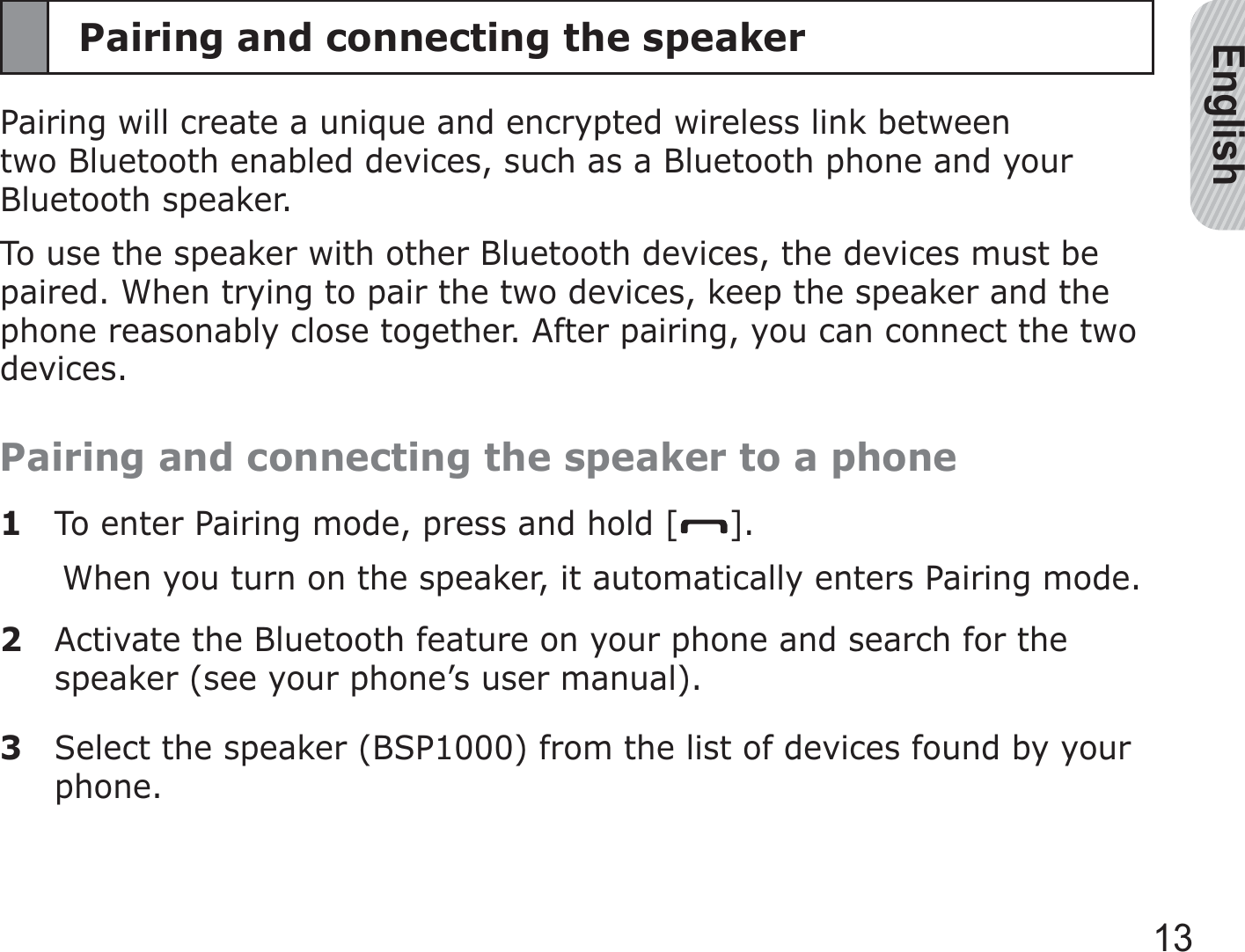 English13Pairing and connecting the speakerPairing will create a unique and encrypted wireless link between two Bluetooth enabled devices, such as a Bluetooth phone and your Bluetooth speaker.To use the speaker with other Bluetooth devices, the devices must be paired. When trying to pair the two devices, keep the speaker and the phone reasonably close together. After pairing, you can connect the two devices.Pairing and connecting the speaker to a phone1  To enter Pairing mode, press and hold [ ].When you turn on the speaker, it automatically enters Pairing mode.2  Activate the Bluetooth feature on your phone and search for the speaker (see your phone’s user manual).3  Select the speaker (BSP1000) from the list of devices found by your phone.