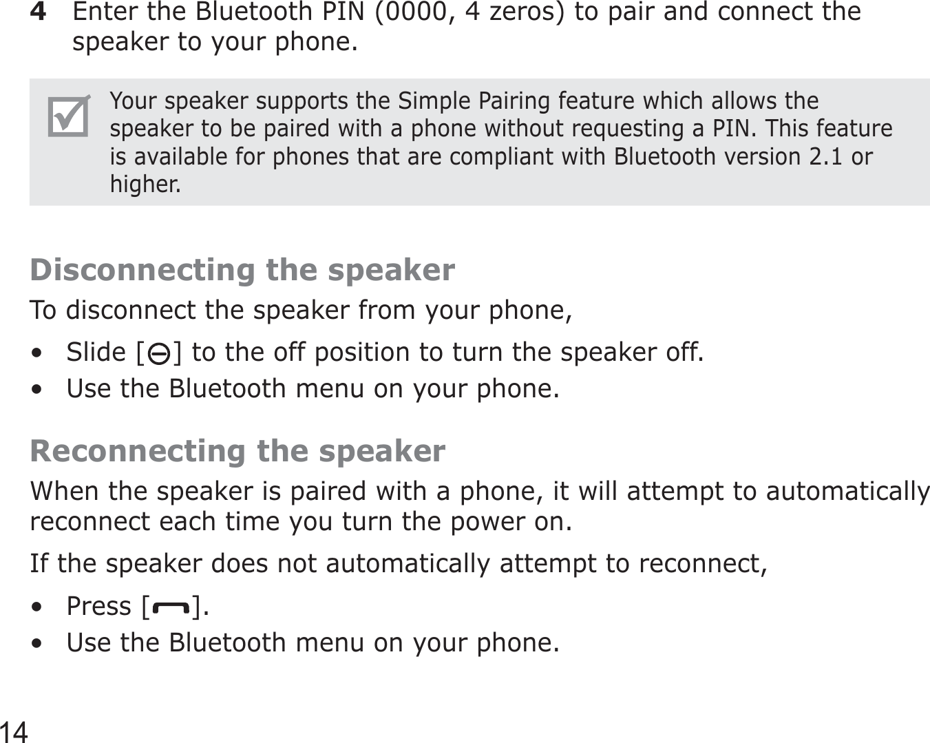 144  Enter the Bluetooth PIN (0000, 4 zeros) to pair and connect the speaker to your phone.Your speaker supports the Simple Pairing feature which allows the speaker to be paired with a phone without requesting a PIN. This feature is available for phones that are compliant with Bluetooth version 2.1 or higher.Disconnecting the speakerTo disconnect the speaker from your phone,Slide [ ] to the off position to turn the speaker off.Use the Bluetooth menu on your phone.Reconnecting the speakerWhen the speaker is paired with a phone, it will attempt to automatically reconnect each time you turn the power on.If the speaker does not automatically attempt to reconnect,Press [ ].Use the Bluetooth menu on your phone.••••