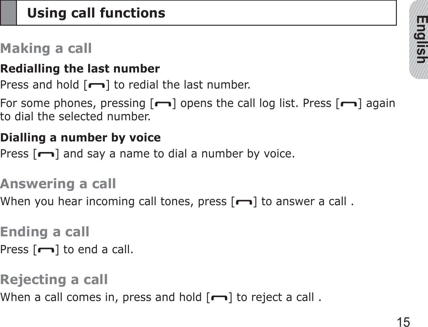 English15Using call functionsMaking a callRedialling the last numberPress and hold [ ] to redial the last number.For some phones, pressing [ ] opens the call log list. Press [ ] again to dial the selected number.Dialling a number by voicePress [ ] and say a name to dial a number by voice.Answering a callWhen you hear incoming call tones, press [ ] to answer a call .Ending a callPress [ ] to end a call.Rejecting a callWhen a call comes in, press and hold [ ] to reject a call .
