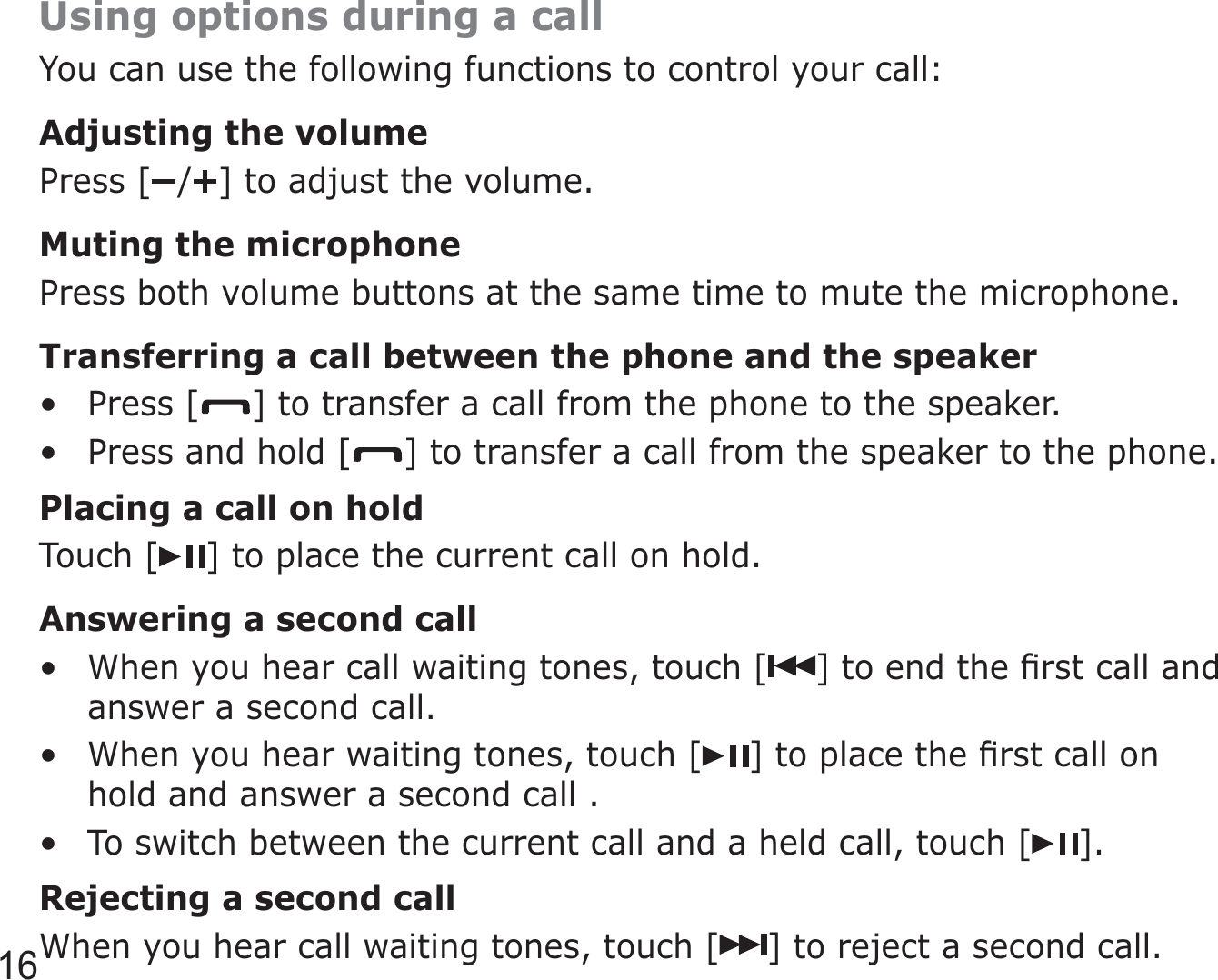 16Using options during a callYou can use the following functions to control your call:Adjusting the volumePress [ / ] to adjust the volume.Muting the microphonePress both volume buttons at the same time to mute the microphone.Transferring a call between the phone and the speakerPress [ ] to transfer a call from the phone to the speaker.Press and hold [ ] to transfer a call from the speaker to the phone.Placing a call on holdTouch [ ] to place the current call on hold.Answering a second callWhen you hear call waiting tones, touch [ ] to end the ﬁrst call and answer a second call.When you hear waiting tones, touch [ ] to place the ﬁrst call on hold and answer a second call .To switch between the current call and a held call, touch [ ].Rejecting a second callWhen you hear call waiting tones, touch [ ] to reject a second call.•••••