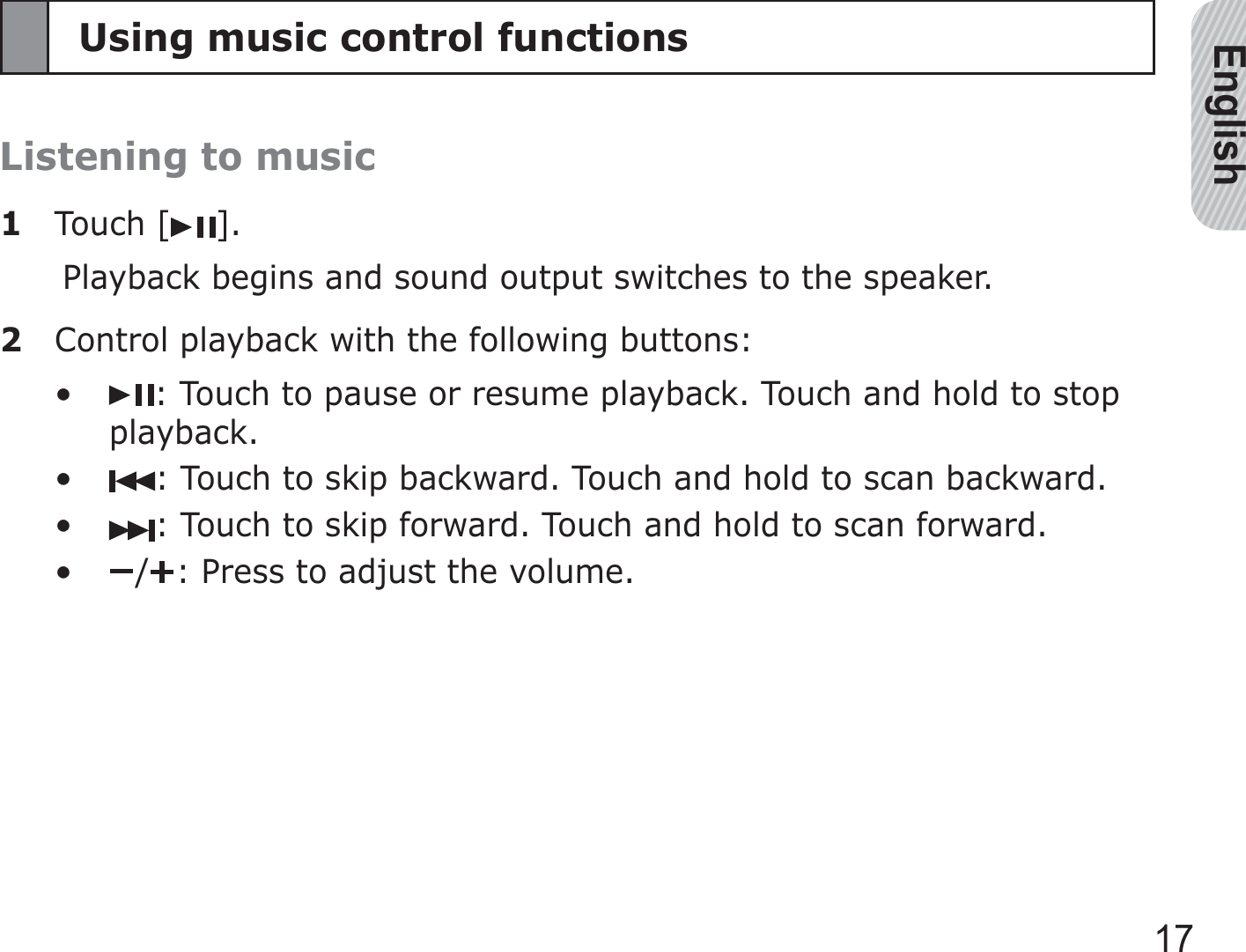 English17Using music control functionsListening to music1 Touch [ ].Playback begins and sound output switches to the speaker.2  Control playback with the following buttons:: Touch to pause or resume playback. Touch and hold to stop playback.: Touch to skip backward. Touch and hold to scan backward.: Touch to skip forward. Touch and hold to scan forward./ : Press to adjust the volume.••••