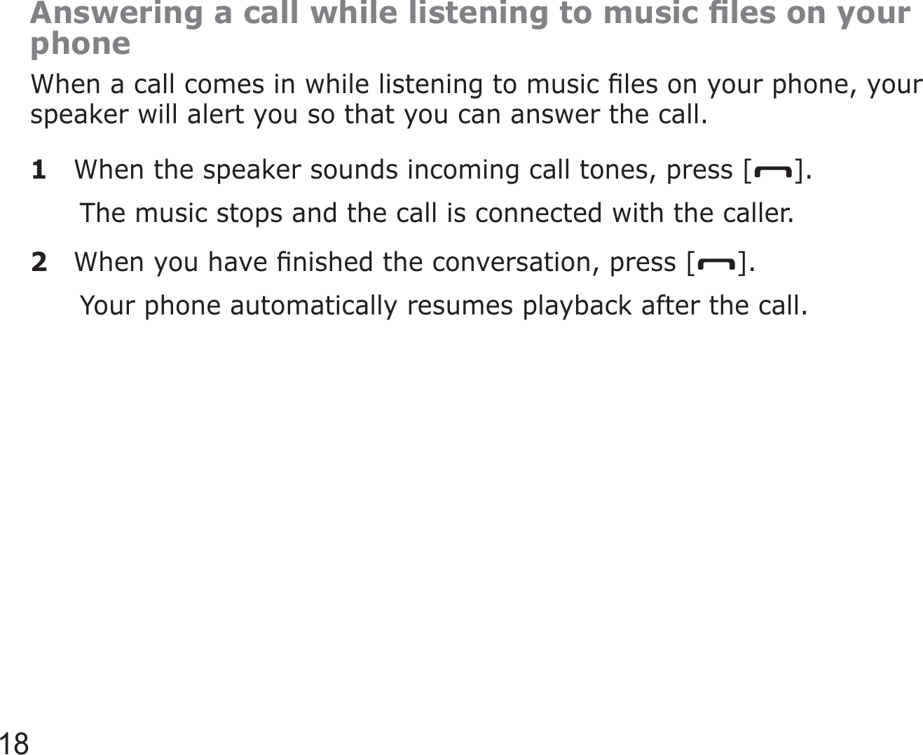 18Answering a call while listening to music ﬁles on your phoneWhen a call comes in while listening to music ﬁles on your phone, your speaker will alert you so that you can answer the call.1  When the speaker sounds incoming call tones, press [ ].The music stops and the call is connected with the caller.2  When you have ﬁnished the conversation, press [ ].Your phone automatically resumes playback after the call.