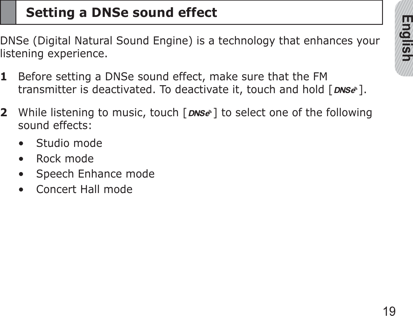 English19Setting a DNSe sound effectDNSe (Digital Natural Sound Engine) is a technology that enhances your listening experience.1  Before setting a DNSe sound effect, make sure that the FM transmitter is deactivated. To deactivate it, touch and hold [ ].2  While listening to music, touch [ ] to select one of the following sound effects:Studio modeRock modeSpeech Enhance modeConcert Hall mode••••