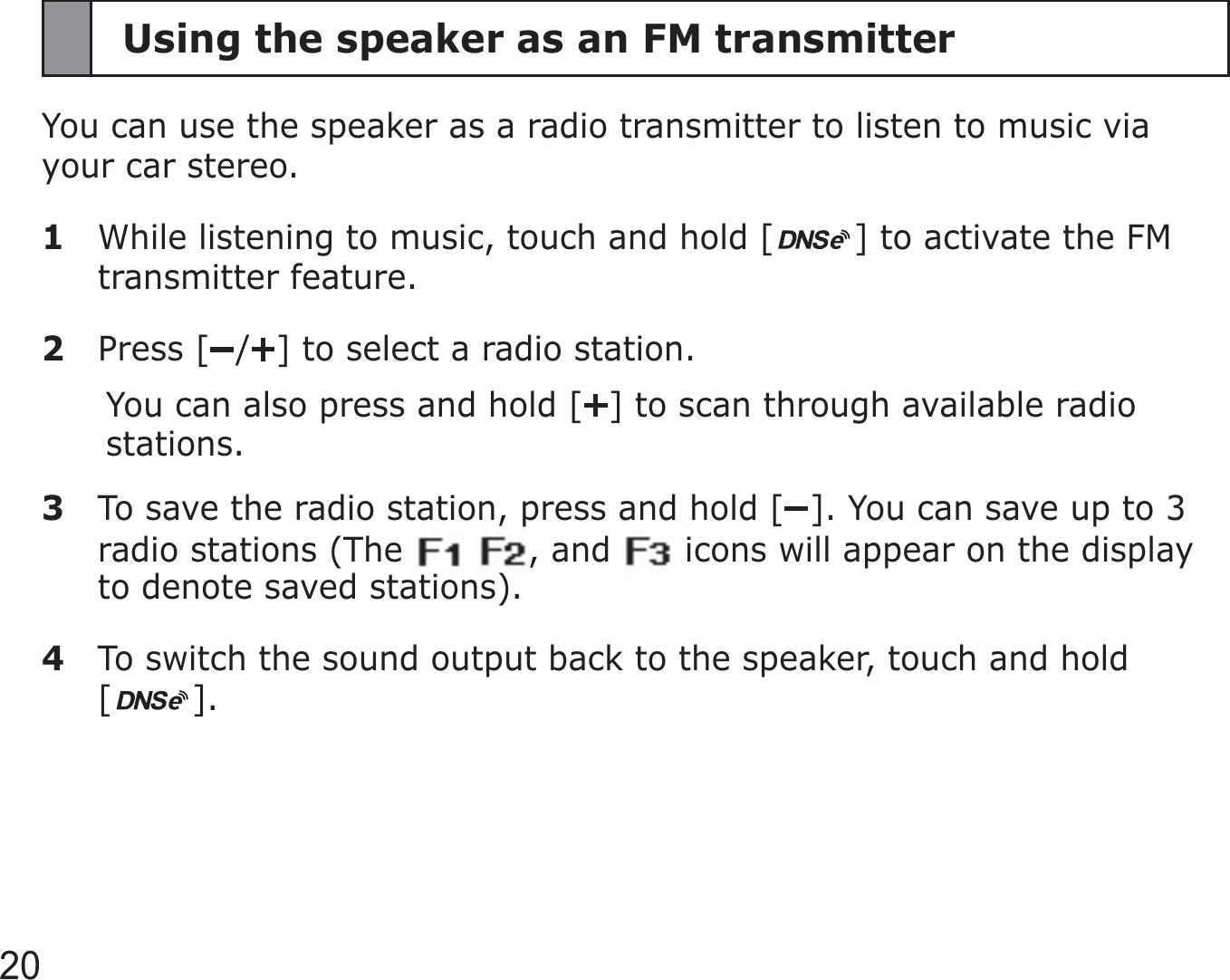 20Using the speaker as an FM transmitterYou can use the speaker as a radio transmitter to listen to music via your car stereo. 1  While listening to music, touch and hold [ ] to activate the FM transmitter feature.2 Press [ / ] to select a radio station.You can also press and hold [ ] to scan through available radio stations.3  To save the radio station, press and hold [ ]. You can save up to 3 radio stations (The    , and   icons will appear on the display to denote saved stations).4  To switch the sound output back to the speaker, touch and hold  [].