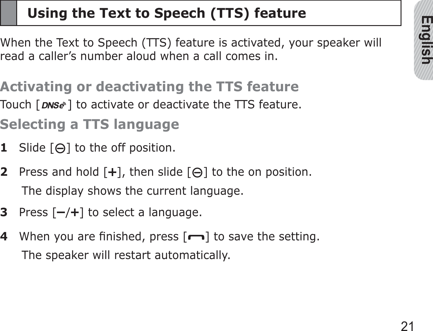 English21Using the Text to Speech (TTS) featureWhen the Text to Speech (TTS) feature is activated, your speaker will read a caller’s number aloud when a call comes in.Activating or deactivating the TTS featureTouch [ ] to activate or deactivate the TTS feature.Selecting a TTS language1 Slide [ ] to the off position. 2  Press and hold [ ], then slide [ ] to the on position.The display shows the current language.3 Press [ / ] to select a language.4  When you are ﬁnished, press [ ] to save the setting. The speaker will restart automatically.