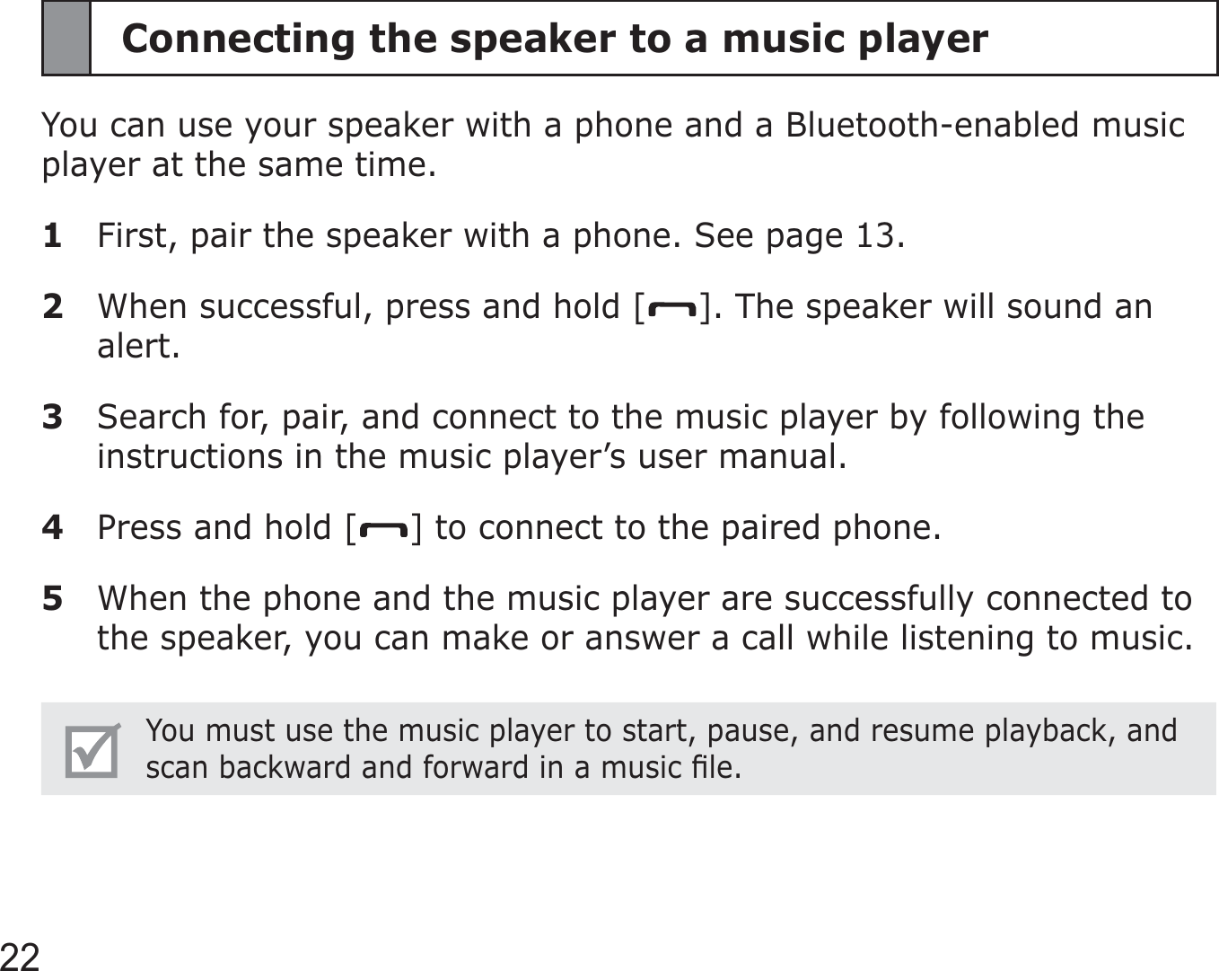 22Connecting the speaker to a music playerYou can use your speaker with a phone and a Bluetooth-enabled music player at the same time.1  First, pair the speaker with a phone. See page 13.2  When successful, press and hold [ ]. The speaker will sound an alert.3  Search for, pair, and connect to the music player by following the instructions in the music player’s user manual.4  Press and hold [ ] to connect to the paired phone.5  When the phone and the music player are successfully connected to the speaker, you can make or answer a call while listening to music.You must use the music player to start, pause, and resume playback, and scan backward and forward in a music ﬁle.