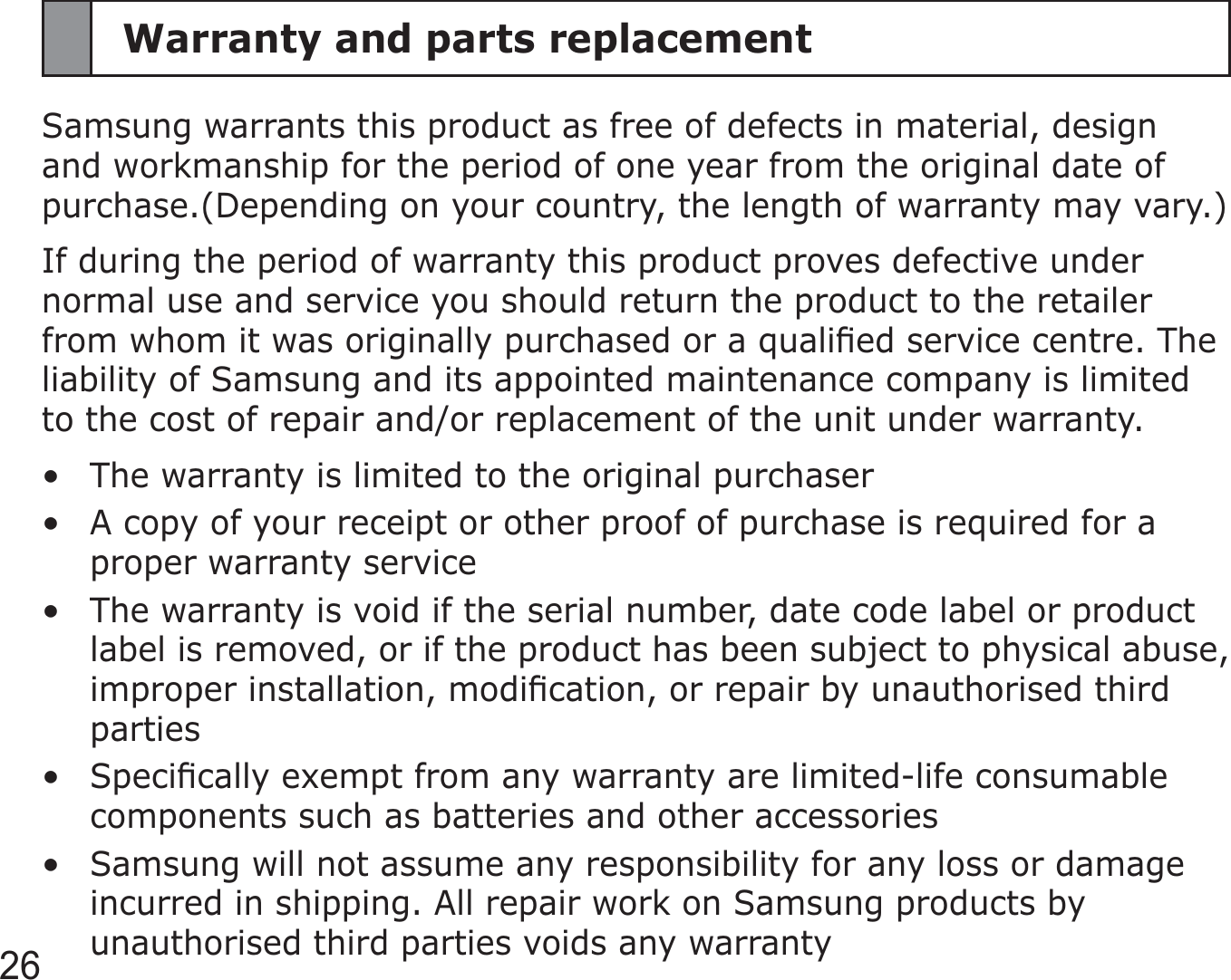 26Warranty and parts replacementSamsung warrants this product as free of defects in material, design and workmanship for the period of one year from the original date of purchase.(Depending on your country, the length of warranty may vary.)If during the period of warranty this product proves defective under normal use and service you should return the product to the retailer from whom it was originally purchased or a qualiﬁed service centre. The liability of Samsung and its appointed maintenance company is limited to the cost of repair and/or replacement of the unit under warranty.The warranty is limited to the original purchaserA copy of your receipt or other proof of purchase is required for a proper warranty serviceThe warranty is void if the serial number, date code label or product label is removed, or if the product has been subject to physical abuse, improper installation, modiﬁcation, or repair by unauthorised third partiesSpeciﬁcally exempt from any warranty are limited-life consumable components such as batteries and other accessoriesSamsung will not assume any responsibility for any loss or damage incurred in shipping. All repair work on Samsung products by unauthorised third parties voids any warranty•••••