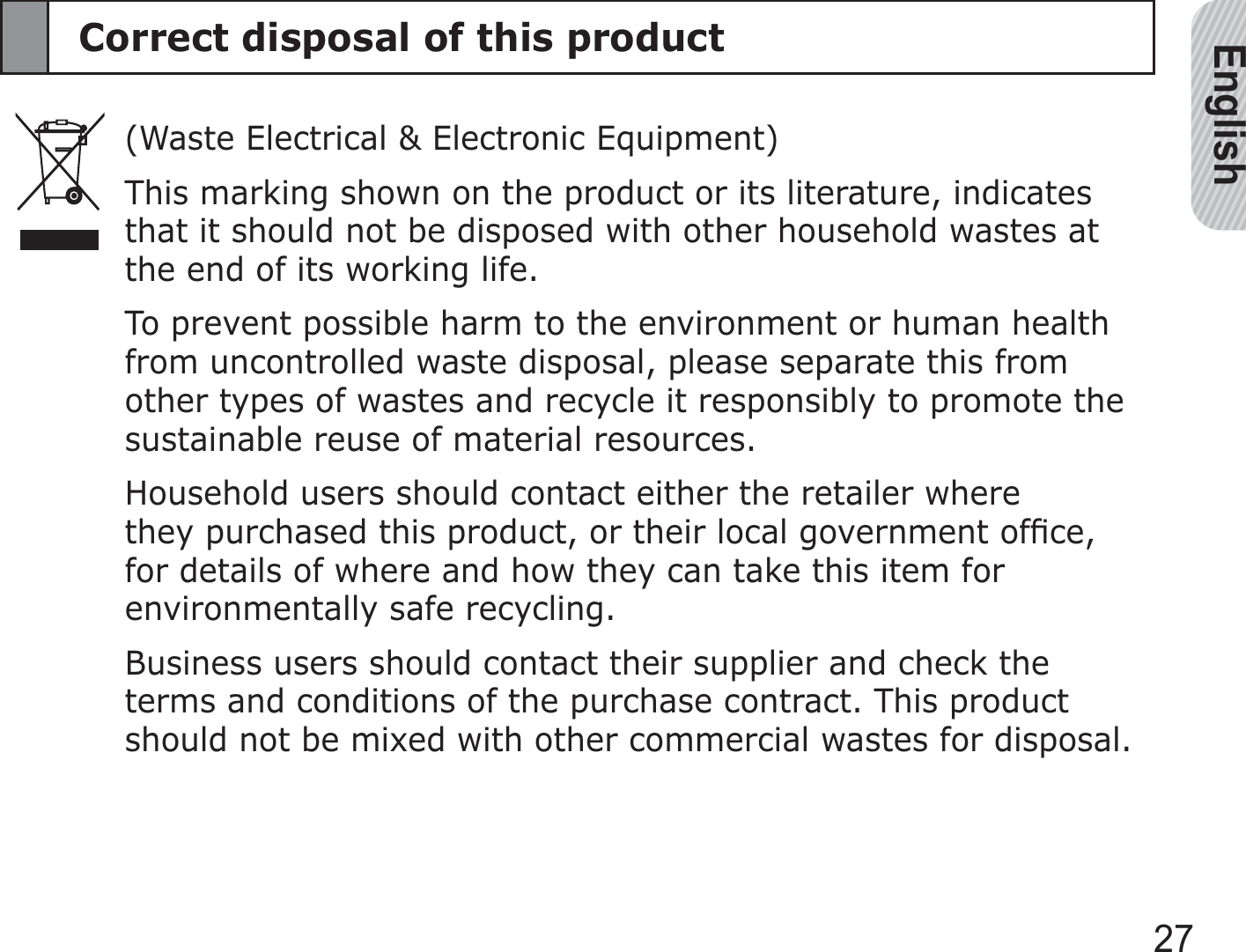 English27Correct disposal of this product(Waste Electrical &amp; Electronic Equipment)This marking shown on the product or its literature, indicates that it should not be disposed with other household wastes at the end of its working life.To prevent possible harm to the environment or human health from uncontrolled waste disposal, please separate this from other types of wastes and recycle it responsibly to promote the sustainable reuse of material resources.Household users should contact either the retailer where they purchased this product, or their local government ofﬁce, for details of where and how they can take this item for environmentally safe recycling.Business users should contact their supplier and check the terms and conditions of the purchase contract. This product should not be mixed with other commercial wastes for disposal.
