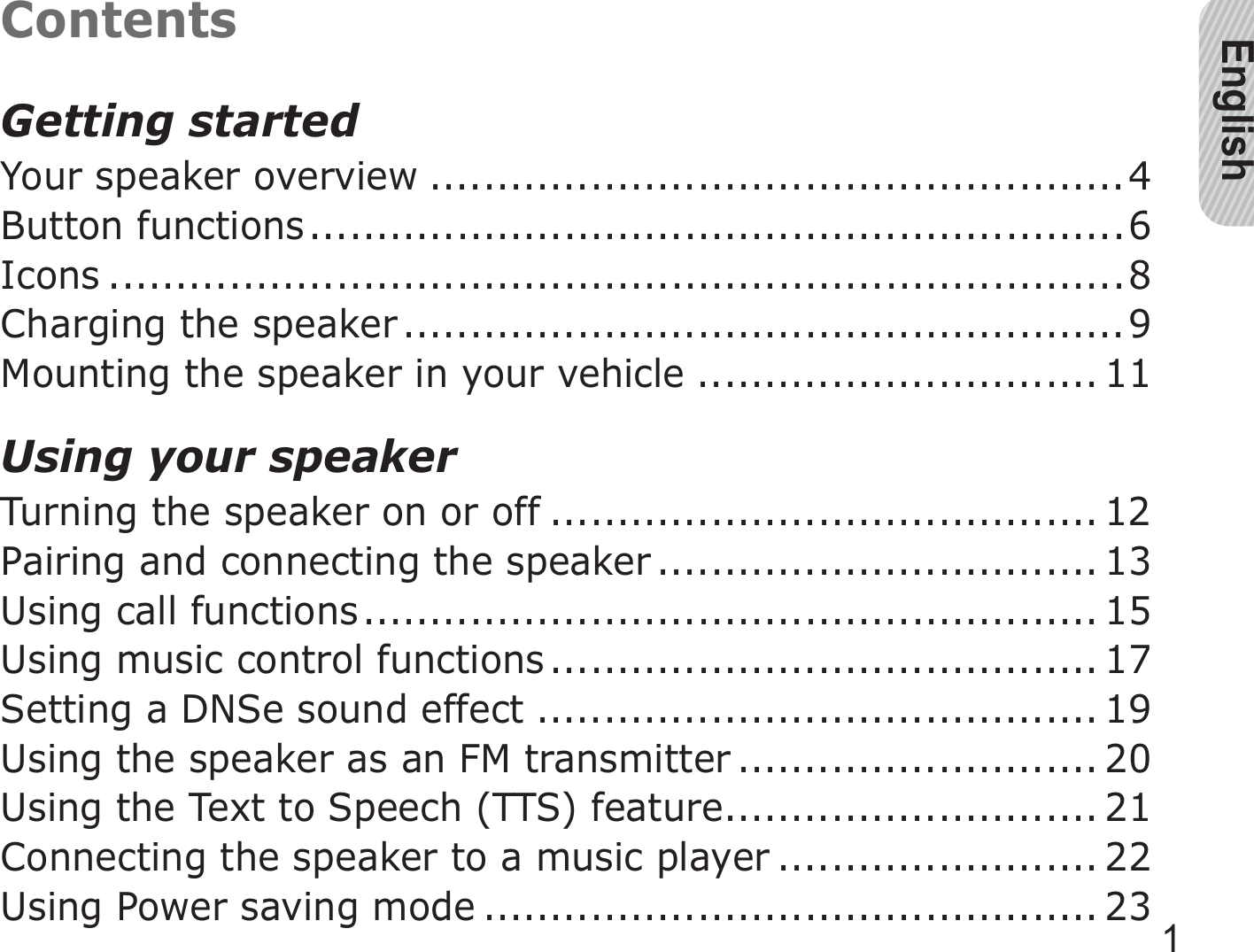 English1ContentsGetting startedYour speaker overview ....................................................4Button functions .............................................................6Icons ............................................................................8Charging the speaker ......................................................9Mounting the speaker in your vehicle .............................. 11Using your speakerTurning the speaker on or off ......................................... 12Pairing and connecting the speaker ................................. 13Using call functions ....................................................... 15Using music control functions ......................................... 17Setting a DNSe sound effect .......................................... 19Using the speaker as an FM transmitter ........................... 20Using the Text to Speech (TTS) feature ............................ 21Connecting the speaker to a music player ........................ 22Using Power saving mode .............................................. 23