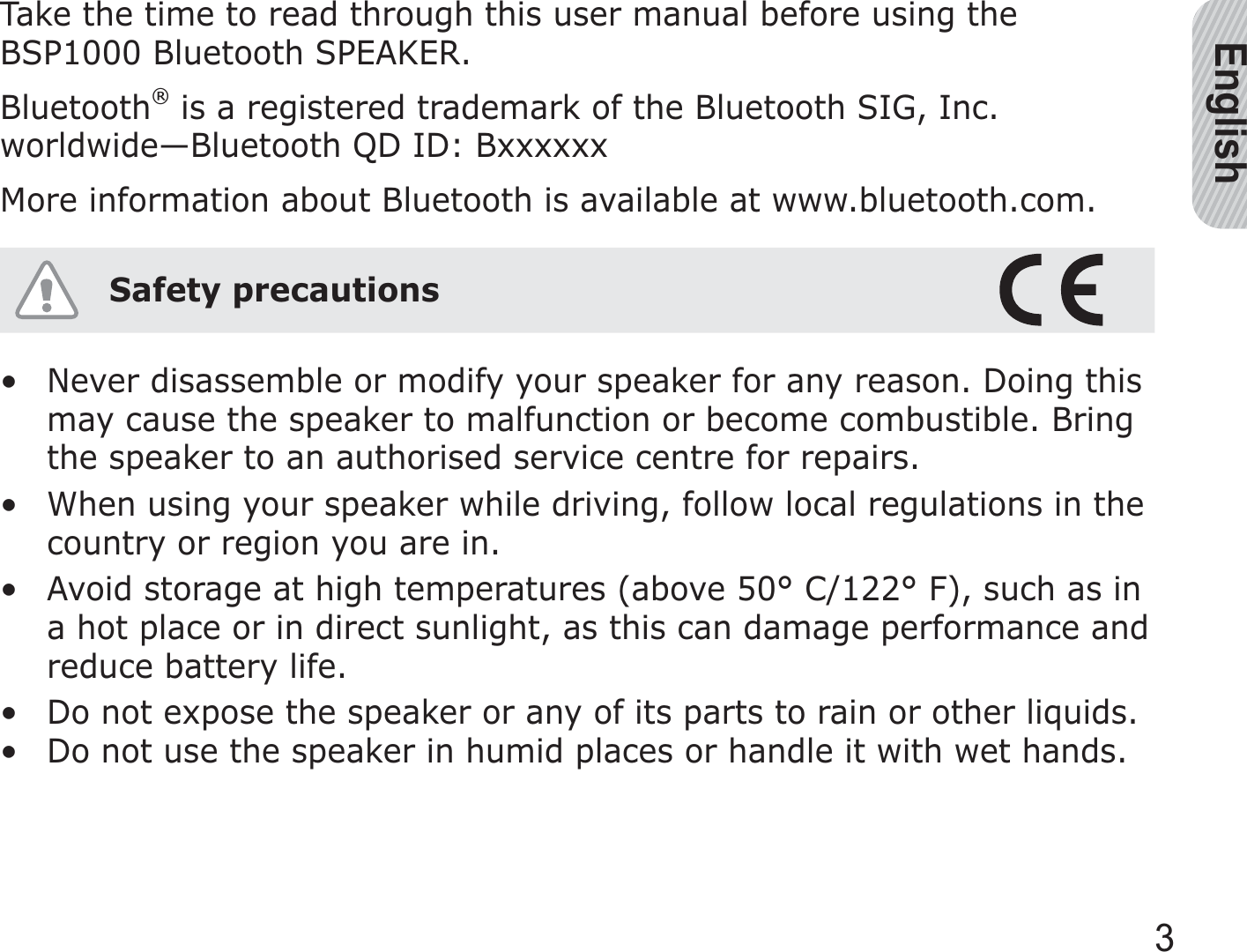 English3Take the time to read through this user manual before using the BSP1000 Bluetooth SPEAKER.Bluetooth® is a registered trademark of the Bluetooth SIG, Inc. worldwide—Bluetooth QD ID: BxxxxxxMore information about Bluetooth is available at www.bluetooth.com.Safety precautionsNever disassemble or modify your speaker for any reason. Doing this may cause the speaker to malfunction or become combustible. Bring the speaker to an authorised service centre for repairs.When using your speaker while driving, follow local regulations in the country or region you are in.Avoid storage at high temperatures (above 50° C/122° F), such as in a hot place or in direct sunlight, as this can damage performance and reduce battery life.Do not expose the speaker or any of its parts to rain or other liquids.Do not use the speaker in humid places or handle it with wet hands.•••••