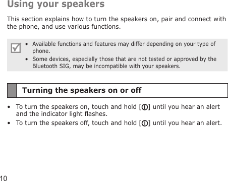 10Using your speakersThis section explains how to turn the speakers on, pair and connect with the phone, and use various functions. Available functions and features may differ depending on your type of phone.Some devices, especially those that are not tested or approved by the Bluetooth SIG, may be incompatible with your speakers.••Turning the speakers on or offTo turn the speakers on, touch and hold [ ] until you hear an alert and the indicator light ashes.To turn the speakers off, touch and hold [ ] until you hear an alert.••