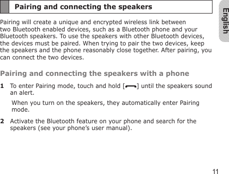 English11Pairing and connecting the speakersPairing will create a unique and encrypted wireless link between two Bluetooth enabled devices, such as a Bluetooth phone and your Bluetooth speakers. To use the speakers with other Bluetooth devices, the devices must be paired. When trying to pair the two devices, keep the speakers and the phone reasonably close together. After pairing, you can connect the two devices.Pairing and connecting the speakers with a phone1  To enter Pairing mode, touch and hold [ ] until the speakers sound an alert.When you turn on the speakers, they automatically enter Pairing mode.2  Activate the Bluetooth feature on your phone and search for the speakers (see your phone’s user manual).