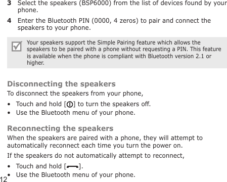 123  Select the speakers (BSP6000) from the list of devices found by your phone.4  Enter the Bluetooth PIN (0000, 4 zeros) to pair and connect the speakers to your phone.Your speakers support the Simple Pairing feature which allows the speakers to be paired with a phone without requesting a PIN. This feature is available when the phone is compliant with Bluetooth version 2.1 or higher.Disconnecting the speakersTo disconnect the speakers from your phone,Touch and hold [ ] to turn the speakers off.Use the Bluetooth menu of your phone.Reconnecting the speakersWhen the speakers are paired with a phone, they will attempt to automatically reconnect each time you turn the power on.If the speakers do not automatically attempt to reconnect,Touch and hold [ ].Use the Bluetooth menu of your phone.••••