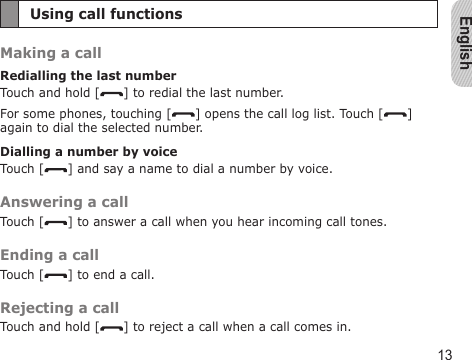 English13Using call functionsMaking a callRedialling the last numberTouch and hold [ ] to redial the last number.For some phones, touching [ ] opens the call log list. Touch [ ] again to dial the selected number.Dialling a number by voiceTouch [ ] and say a name to dial a number by voice.Answering a callTouch [ ] to answer a call when you hear incoming call tones.Ending a callTouch [ ] to end a call.Rejecting a callTouch and hold [ ] to reject a call when a call comes in.