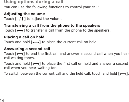 14Using options during a callYou can use the following functions to control your call:Adjusting the volumeTouch [ / ] to adjust the volume.Transferring a call from the phone to the speakersTouch [ ] to transfer a call from the phone to the speakers.Placing a call on holdTouch and hold [ ] to place the current call on hold.Answering a second callTouch [ ] to end the rst call and answer a second call when you hear call waiting tones. Touch and hold [ ] to place the rst call on hold and answer a second call when you hear waiting tones.To switch between the current call and the held call, touch and hold [ ].
