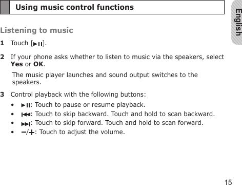 English15Using music control functionsListening to music1  Touch [ ].2  If your phone asks whether to listen to music via the speakers, select Yes or OK.The music player launches and sound output switches to the speakers.3  Control playback with the following buttons:: Touch to pause or resume playback.: Touch to skip backward. Touch and hold to scan backward.: Touch to skip forward. Touch and hold to scan forward./ : Touch to adjust the volume.••••