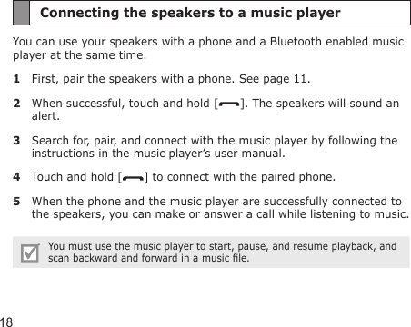 18Connecting the speakers to a music playerYou can use your speakers with a phone and a Bluetooth enabled music player at the same time.1  First, pair the speakers with a phone. See page 11.2  When successful, touch and hold [ ]. The speakers will sound an alert.3  Search for, pair, and connect with the music player by following the instructions in the music player’s user manual.4  Touch and hold [ ] to connect with the paired phone.5  When the phone and the music player are successfully connected to the speakers, you can make or answer a call while listening to music.You must use the music player to start, pause, and resume playback, and scan backward and forward in a music le.