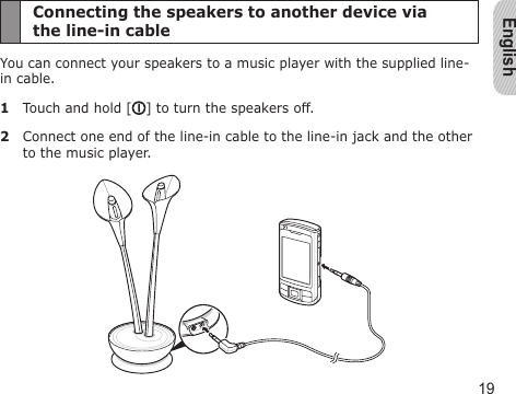 English19Connecting the speakers to another device via  the line-in cableYou can connect your speakers to a music player with the supplied line-in cable.1  Touch and hold [ ] to turn the speakers off.2  Connect one end of the line-in cable to the line-in jack and the other to the music player.