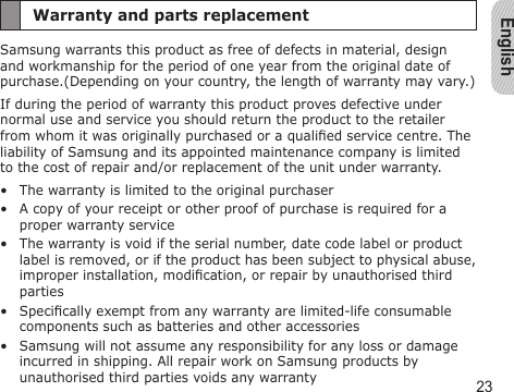 English23Warranty and parts replacementSamsung warrants this product as free of defects in material, design and workmanship for the period of one year from the original date of purchase.(Depending on your country, the length of warranty may vary.)If during the period of warranty this product proves defective under normal use and service you should return the product to the retailer from whom it was originally purchased or a qualied service centre. The liability of Samsung and its appointed maintenance company is limited to the cost of repair and/or replacement of the unit under warranty.The warranty is limited to the original purchaserA copy of your receipt or other proof of purchase is required for a proper warranty serviceThe warranty is void if the serial number, date code label or product label is removed, or if the product has been subject to physical abuse, improper installation, modication, or repair by unauthorised third partiesSpecically exempt from any warranty are limited-life consumable components such as batteries and other accessoriesSamsung will not assume any responsibility for any loss or damage incurred in shipping. All repair work on Samsung products by unauthorised third parties voids any warranty•••••