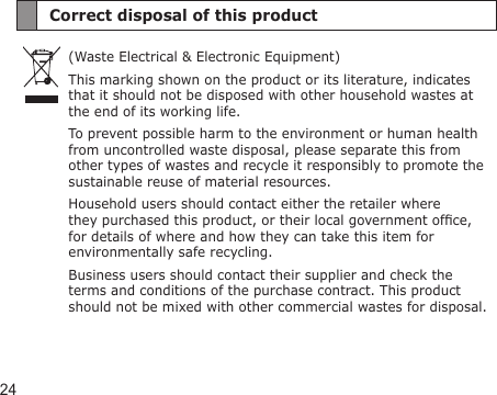 24Correct disposal of this product(Waste Electrical &amp; Electronic Equipment)This marking shown on the product or its literature, indicates that it should not be disposed with other household wastes at the end of its working life.To prevent possible harm to the environment or human health from uncontrolled waste disposal, please separate this from other types of wastes and recycle it responsibly to promote the sustainable reuse of material resources.Household users should contact either the retailer where they purchased this product, or their local government ofce, for details of where and how they can take this item for environmentally safe recycling.Business users should contact their supplier and check the terms and conditions of the purchase contract. This product should not be mixed with other commercial wastes for disposal.