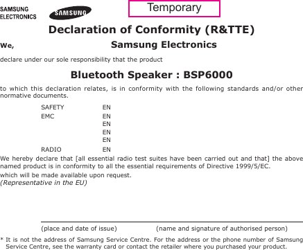 Declaration of Conformity (R&amp;TTE)We,  Samsung Electronicsdeclare under our sole responsibility that the productBluetooth Speaker : BSP6000to  which  this  declaration  relates,  is  in  conformity  with  the  following  standards  and/or  other normative documents.SAFETY   EN EMC   EN   EN   EN   EN RADIO   EN We hereby declare  that [all  essential radio test suites  have been carried out  and that]  the above named product is in conformity to all the essential requirements of Directive 1999/5/EC.which will be made available upon request.(Representative in the EU)   (place and date of issue)  (name and signature of authorised person)*  It is not  the address of Samsung Service Centre. For the address or  the  phone number of Samsung Service Centre, see the warranty card or contact the retailer where you purchased your product.Temporary