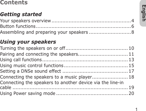 English1ContentsGetting startedYour speakers overview ...................................................4Button functions .............................................................6Assembling and preparing your speakers ...........................8Using your speakersTurning the speakers on or off ........................................ 10Pairing and connecting the speakers................................ 11Using call functions ....................................................... 13Using music control functions ......................................... 15Setting a DNSe sound effect .......................................... 17Connecting the speakers to a music player ....................... 18Connecting the speakers to another device via the line-in cable .......................................................................... 19Using Power saving mode .............................................. 20