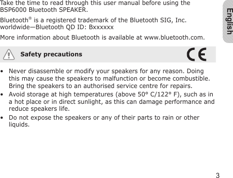 English3Take the time to read through this user manual before using the BSP6000 Bluetooth SPEAKER.Bluetooth® is a registered trademark of the Bluetooth SIG, Inc. worldwide—Bluetooth QD ID: BxxxxxxMore information about Bluetooth is available at www.bluetooth.com.Safety precautionsNever disassemble or modify your speakers for any reason. Doing this may cause the speakers to malfunction or become combustible. Bring the speakers to an authorised service centre for repairs.Avoid storage at high temperatures (above 50° C/122° F), such as in a hot place or in direct sunlight, as this can damage performance and reduce speakers life.Do not expose the speakers or any of their parts to rain or other liquids.•••