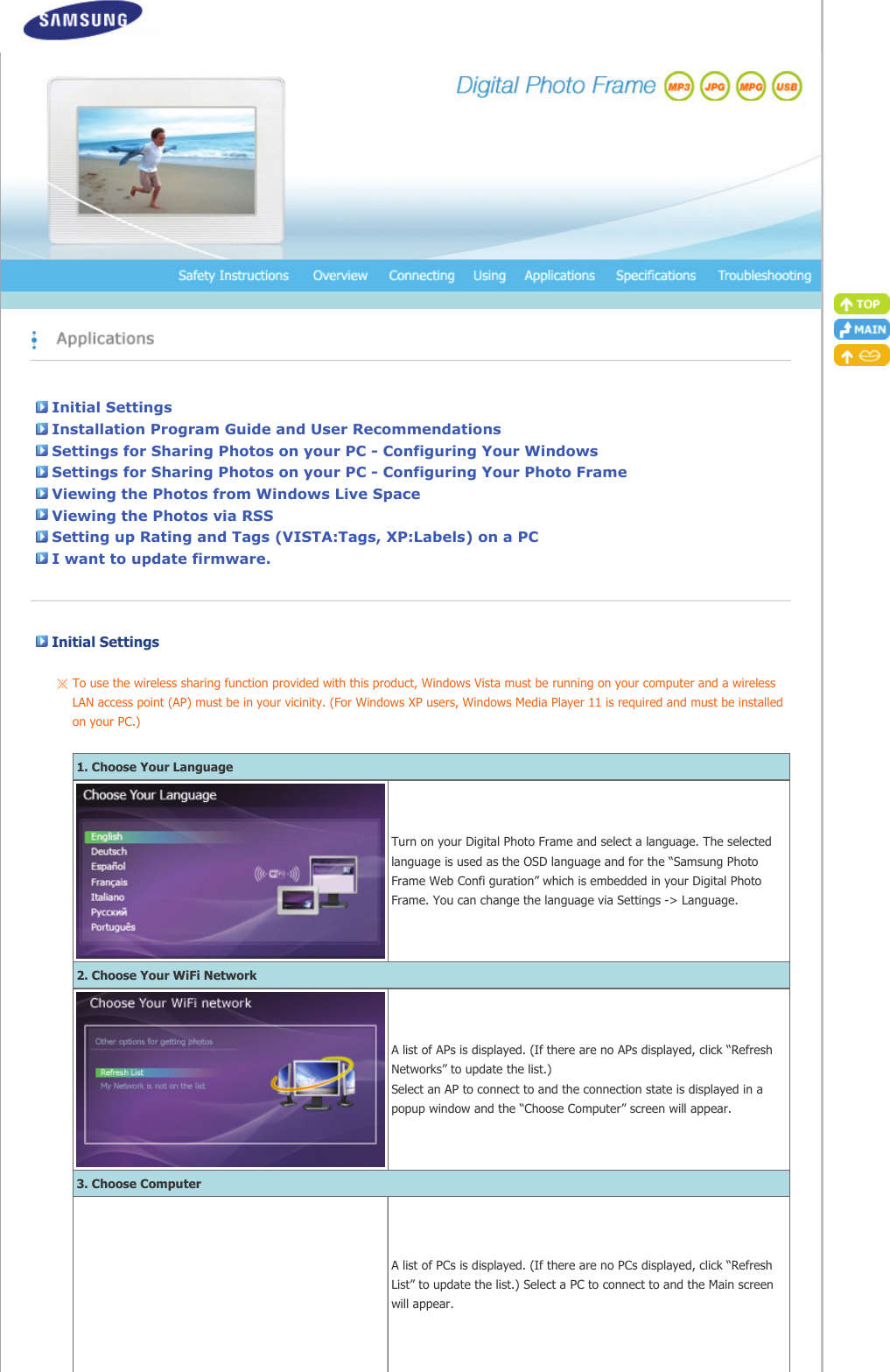 Initial SettingsInstallation Program Guide and User RecommendationsSettings for Sharing Photos on your PC - Configuring Your WindowsSettings for Sharing Photos on your PC - Configuring Your Photo FrameViewing the Photos from Windows Live SpaceViewing the Photos via RSSSetting up Rating and Tags (VISTA:Tags, XP:Labels) on a PCI want to update firmware.Initial Settings   To use the wireless sharing function provided with this product, Windows Vista must be running on your computer and a wireless LAN access point (AP) must be in your vicinity. (For Windows XP users, Windows Media Player 11 is required and must be installed on your PC.)     1. Choose Your LanguageTurn on your Digital Photo Frame and select a language. The selected language is used as the OSD language and for the “Samsung Photo Frame Web Confi guration” which is embedded in your Digital Photo Frame. You can change the language via Settings -&gt; Language.2. Choose Your WiFi NetworkA list of APs is displayed. (If there are no APs displayed, click “Refresh Networks” to update the list.)  Select an AP to connect to and the connection state is displayed in a popup window and the “Choose Computer” screen will appear.3. Choose ComputerA list of PCs is displayed. (If there are no PCs displayed, click “Refresh List” to update the list.) Select a PC to connect to and the Main screen will appear.