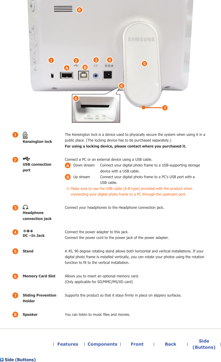   Kensington lockThe Kensington lock is a device used to physically secure the system when using it in a public place. (The locking device has to be purchased separately.)  For using a locking device, please contact where you purchased it. USB connection port Connect a PC or an external device using a USB cable. Down stream  Connect your digital photo frame to a USB-supporting storage device with a USB cable. Up stream  Connect your digital photo frame to a PC&apos;s USB port with a USB cable. Make sure to use the USB cable (A-B type) provided with the product when connecting your digital photo frame to a PC through the upstream port. Headphone connection jack Connect your headphones to the Headphone connection jack.  DC –In JackConnect the power adapter to this jack.  Connect the power cord to the power jack of the power adapter. StandA 45, 90 degree rotating stand allows both horizontal and vertical installations. If your digital photo frame is installed vertically, you can rotate your photos using the rotation function to fit to the vertical installation. Memory Card SlotAllows you to insert an optional memory card.  (Only applicable for SD/MMC/MS/XD card)Sliding Prevention HolderSupports the product so that it stays firmly in place on slippery surfaces.SpeakerYou can listen to music files and movies.|  Features |  Components |  Front |  Back |  Side (Buttons) | Side (Buttons)