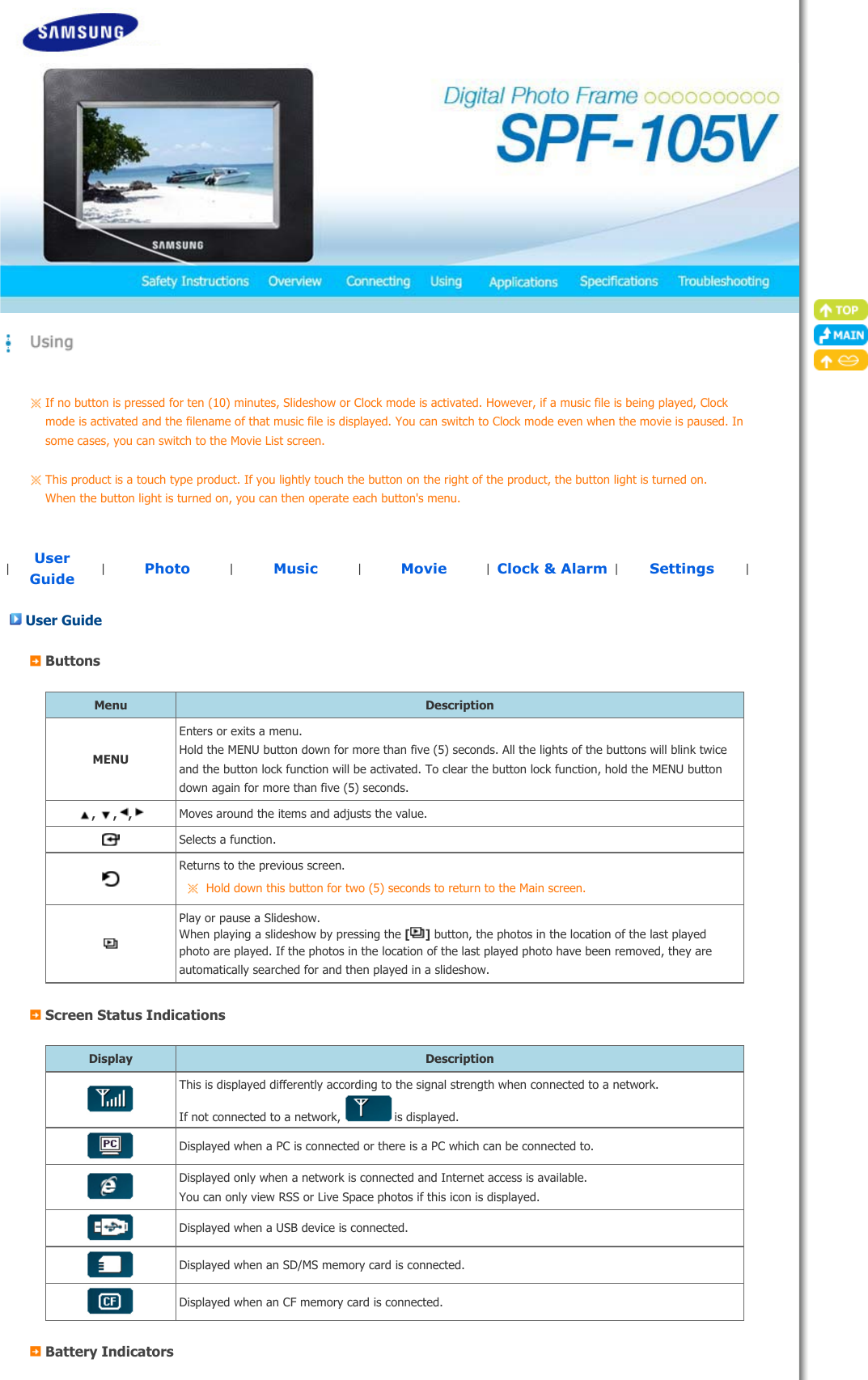 If no button is pressed for ten (10) minutes, Slideshow or Clock mode is activated. However, if a music file is being played, Clock mode is activated and the filename of that music file is displayed. You can switch to Clock mode even when the movie is paused. In some cases, you can switch to the Movie List screen. This product is a touch type product. If you lightly touch the button on the right of the product, the button light is turned on. When the button light is turned on, you can then operate each button&apos;s menu. |UserGuide |Photo |Music  |Movie  |Clock &amp; Alarm |Settings  |User Guide ButtonsMenu DescriptionMENUEnters or exits a menu. Hold the MENU button down for more than five (5) seconds. All the lights of the buttons will blink twice and the button lock function will be activated. To clear the button lock function, hold the MENU button down again for more than five (5) seconds., , ,  Moves around the items and adjusts the value.Selects a function.Returns to the previous screen. Hold down this button for two (5) seconds to return to the Main screen.Play or pause a Slideshow. When playing a slideshow by pressing the [] button, the photos in the location of the last played photo are played. If the photos in the location of the last played photo have been removed, they are automatically searched for and then played in a slideshow. Screen Status IndicationsDisplay DescriptionThis is displayed differently according to the signal strength when connected to a network. If not connected to a network, is displayed.Displayed when a PC is connected or there is a PC which can be connected to.Displayed only when a network is connected and Internet access is available. You can only view RSS or Live Space photos if this icon is displayed.Displayed when a USB device is connected.Displayed when an SD/MS memory card is connected.Displayed when an CF memory card is connected.Battery Indicators