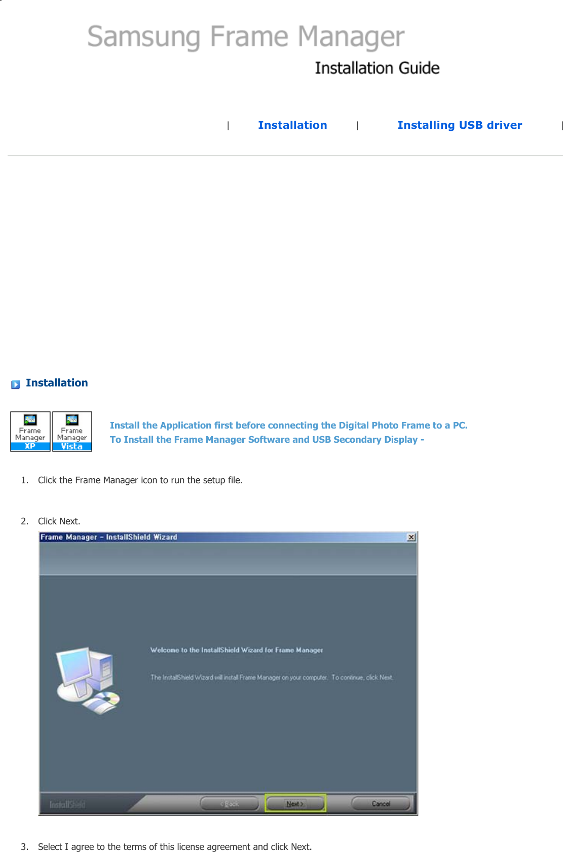 |Installation |Installing USB driver | Installation 1. Click the Frame Manager icon to run the setup file. 2. Click Next. 3. Select I agree to the terms of this license agreement and click Next. Install the Application first before connecting the Digital Photo Frame to a PC.  To Install the Frame Manager Software and USB Secondary Display -