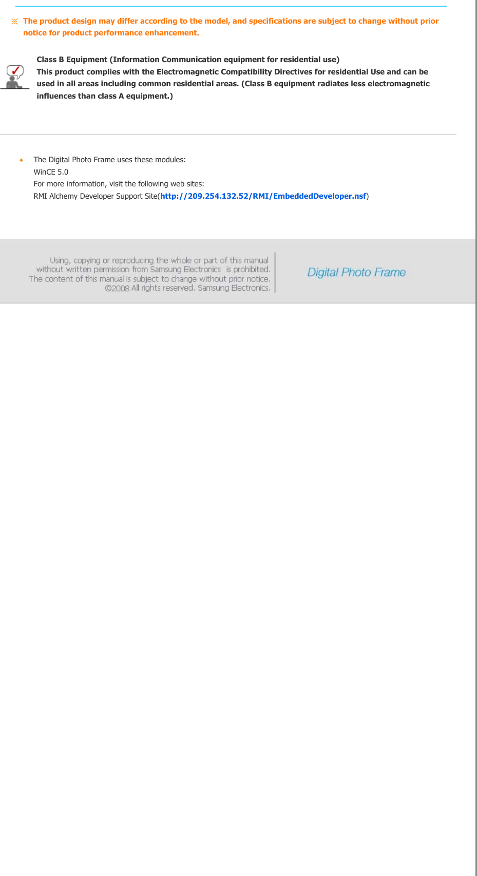The product design may differ according to the model, and specifications are subject to change without prior notice for product performance enhancement.Class B Equipment (Information Communication equipment for residential use) This product complies with the Electromagnetic Compatibility Directives for residential Use and can be used in all areas including common residential areas. (Class B equipment radiates less electromagnetic influences than class A equipment.)     The Digital Photo Frame uses these modules: WinCE 5.0  For more information, visit the following web sites: RMI Alchemy Developer Support Site(http://209.254.132.52/RMI/EmbeddedDeveloper.nsf)