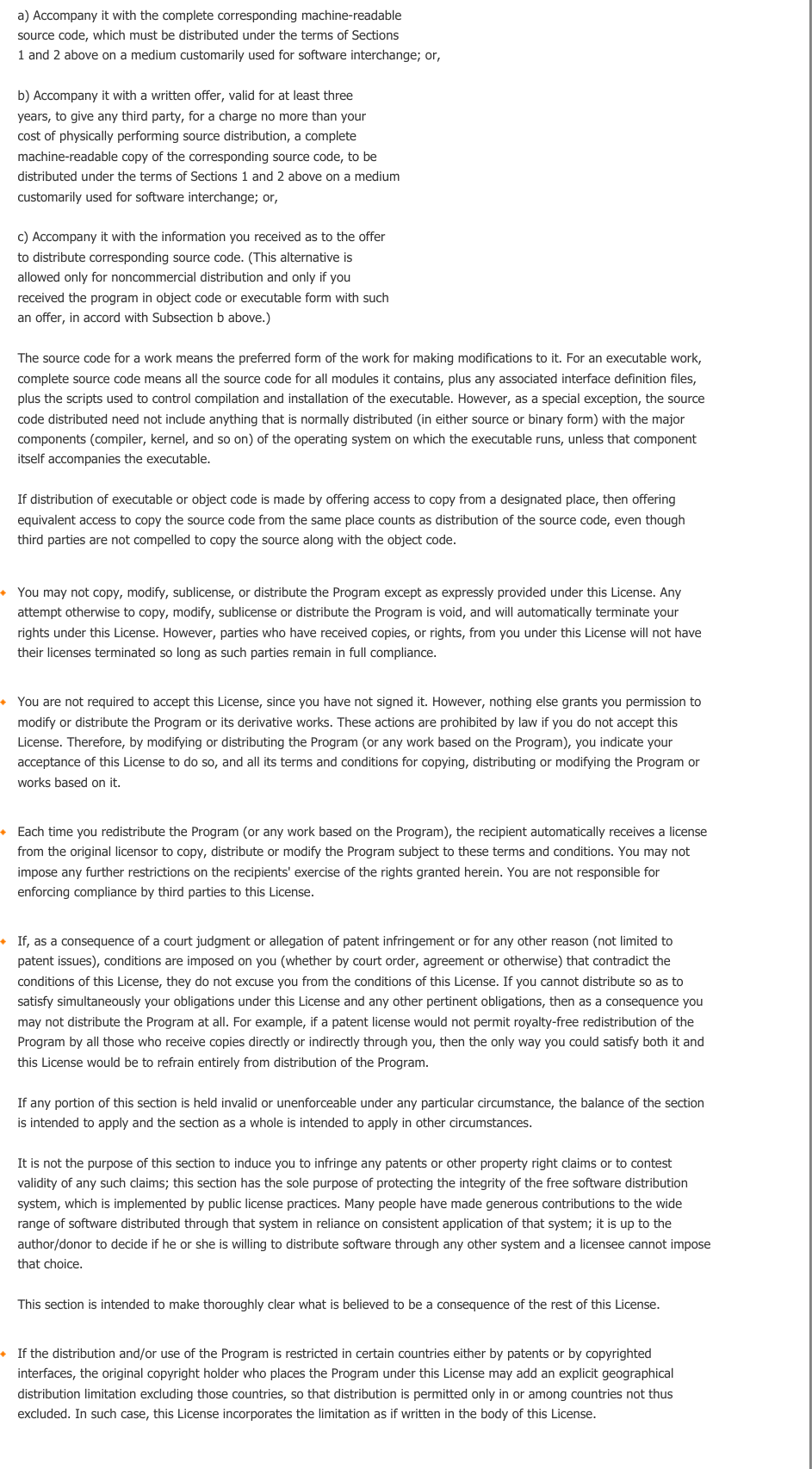     a) Accompany it with the complete corresponding machine-readable source code, which must be distributed under the terms of Sections 1 and 2 above on a medium customarily used for software interchange; or, b) Accompany it with a written offer, valid for at least three years, to give any third party, for a charge no more than your cost of physically performing source distribution, a complete machine-readable copy of the corresponding source code, to be distributed under the terms of Sections 1 and 2 above on a medium customarily used for software interchange; or, c) Accompany it with the information you received as to the offer to distribute corresponding source code. (This alternative is allowed only for noncommercial distribution and only if you received the program in object code or executable form with such an offer, in accord with Subsection b above.) The source code for a work means the preferred form of the work for making modifications to it. For an executable work, complete source code means all the source code for all modules it contains, plus any associated interface definition files, plus the scripts used to control compilation and installation of the executable. However, as a special exception, the source code distributed need not include anything that is normally distributed (in either source or binary form) with the major components (compiler, kernel, and so on) of the operating system on which the executable runs, unless that component itself accompanies the executable. If distribution of executable or object code is made by offering access to copy from a designated place, then offering equivalent access to copy the source code from the same place counts as distribution of the source code, even though third parties are not compelled to copy the source along with the object code. You may not copy, modify, sublicense, or distribute the Program except as expressly provided under this License. Any attempt otherwise to copy, modify, sublicense or distribute the Program is void, and will automatically terminate your rights under this License. However, parties who have received copies, or rights, from you under this License will not have their licenses terminated so long as such parties remain in full compliance.You are not required to accept this License, since you have not signed it. However, nothing else grants you permission to modify or distribute the Program or its derivative works. These actions are prohibited by law if you do not accept this License. Therefore, by modifying or distributing the Program (or any work based on the Program), you indicate your acceptance of this License to do so, and all its terms and conditions for copying, distributing or modifying the Program or works based on it.Each time you redistribute the Program (or any work based on the Program), the recipient automatically receives a license from the original licensor to copy, distribute or modify the Program subject to these terms and conditions. You may not impose any further restrictions on the recipients&apos; exercise of the rights granted herein. You are not responsible for enforcing compliance by third parties to this License.If, as a consequence of a court judgment or allegation of patent infringement or for any other reason (not limited to patent issues), conditions are imposed on you (whether by court order, agreement or otherwise) that contradict the conditions of this License, they do not excuse you from the conditions of this License. If you cannot distribute so as to satisfy simultaneously your obligations under this License and any other pertinent obligations, then as a consequence you may not distribute the Program at all. For example, if a patent license would not permit royalty-free redistribution of the Program by all those who receive copies directly or indirectly through you, then the only way you could satisfy both it and this License would be to refrain entirely from distribution of the Program. If any portion of this section is held invalid or unenforceable under any particular circumstance, the balance of the section is intended to apply and the section as a whole is intended to apply in other circumstances. It is not the purpose of this section to induce you to infringe any patents or other property right claims or to contest validity of any such claims; this section has the sole purpose of protecting the integrity of the free software distribution system, which is implemented by public license practices. Many people have made generous contributions to the wide range of software distributed through that system in reliance on consistent application of that system; it is up to the author/donor to decide if he or she is willing to distribute software through any other system and a licensee cannot impose that choice. This section is intended to make thoroughly clear what is believed to be a consequence of the rest of this License. If the distribution and/or use of the Program is restricted in certain countries either by patents or by copyrighted interfaces, the original copyright holder who places the Program under this License may add an explicit geographical distribution limitation excluding those countries, so that distribution is permitted only in or among countries not thus excluded. In such case, this License incorporates the limitation as if written in the body of this License. 