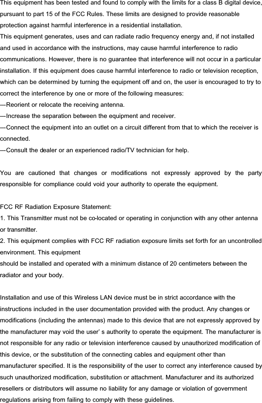 This equipment has been tested and found to comply with the limits for a class B digital device, pursuant to part 15 of the FCC Rules. These limits are designed to provide reasonable protection against harmful interference in a residential installation.This equipment generates, uses and can radiate radio frequency energy and, if not installed and used in accordance with the instructions, may cause harmful interference to radio communications. However, there is no guarantee that interference will not occur in a particular installation. If this equipment does cause harmful interference to radio or television reception, which can be determined by turning the equipment off and on, the user is encouraged to try to correct the interference by one or more of the following measures:---Reorient or relocate the receiving antenna.---Increase the separation between the equipment and receiver.---Connect the equipment into an outlet on a circuit different from that to which the receiver is connected.---Consult the dealer or an experienced radio/TV technician for help.You are cautioned that changes or modifications not expressly approved by the partyresponsible for compliance could void your authority to operate the equipment.FCC RF Radiation Exposure Statement:1. This Transmitter must not be co-located or operating in conjunction with any other antenna or transmitter.2. This equipment complies with FCC RF radiation exposure limits set forth for an uncontrolled environment. This equipmentshould be installed and operated with a minimum distance of 20 centimeters between the radiator and your body.Installation and use of this Wireless LAN device must be in strict accordance with the instructions included in the user documentation provided with the product. Any changes or modifications (including the antennas) made to this device that are not expressly approved by the manufacturer may void the user’ s authority to operate the equipment. The manufacturer is not responsible for any radio or television interference caused by unauthorized modification of this device, or the substitution of the connecting cables and equipment other than manufacturer specified. It is the responsibility of the user to correct any interference caused by such unauthorized modification, substitution or attachment. Manufacturer and its authorized resellers or distributors will assume no liability for any damage or violation of government regulations arising from failing to comply with these guidelines.