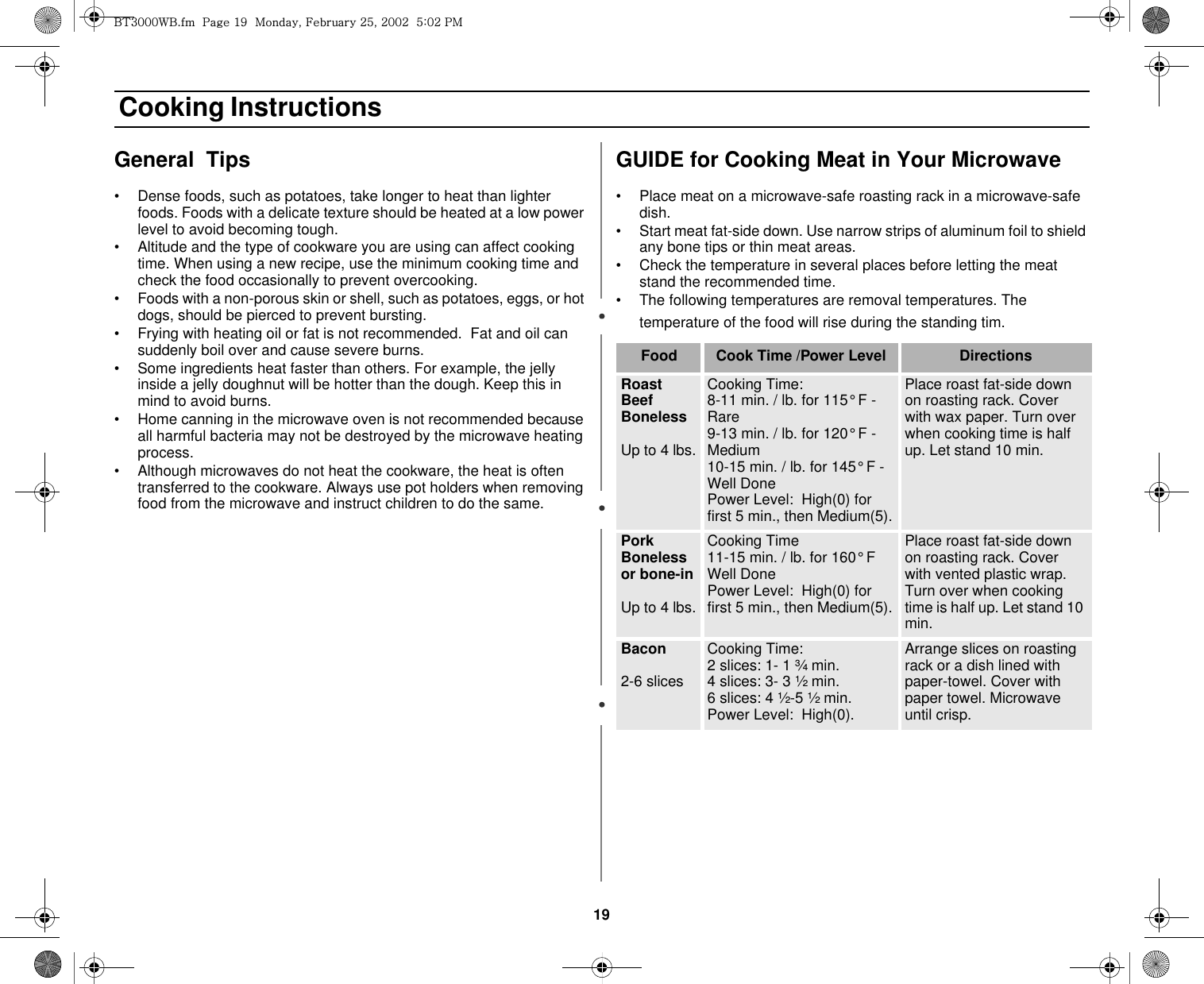 19 Cooking InstructionsGeneral  Tips • Dense foods, such as potatoes, take longer to heat than lighter foods. Foods with a delicate texture should be heated at a low power level to avoid becoming tough.• Altitude and the type of cookware you are using can affect cooking time. When using a new recipe, use the minimum cooking time and check the food occasionally to prevent overcooking.• Foods with a non-porous skin or shell, such as potatoes, eggs, or hot dogs, should be pierced to prevent bursting.• Frying with heating oil or fat is not recommended.  Fat and oil can suddenly boil over and cause severe burns.• Some ingredients heat faster than others. For example, the jelly inside a jelly doughnut will be hotter than the dough. Keep this in mind to avoid burns.• Home canning in the microwave oven is not recommended because all harmful bacteria may not be destroyed by the microwave heating process.• Although microwaves do not heat the cookware, the heat is often transferred to the cookware. Always use pot holders when removing food from the microwave and instruct children to do the same.GUIDE for Cooking Meat in Your Microwave• Place meat on a microwave-safe roasting rack in a microwave-safe dish.• Start meat fat-side down. Use narrow strips of aluminum foil to shield any bone tips or thin meat areas.• Check the temperature in several places before letting the meat stand the recommended time.• The following temperatures are removal temperatures. The temperature of the food will rise during the standing tim.Food Cook Time /Power Level DirectionsRoast Beef BonelessUp to 4 lbs.Cooking Time:8-11 min. / lb. for 115° F - Rare 9-13 min. / lb. for 120° F - Medium10-15 min. / lb. for 145° F - Well DonePower Level:  High(0) for first 5 min., then Medium(5).Place roast fat-side down on roasting rack. Cover with wax paper. Turn over when cooking time is half up. Let stand 10 min.Pork Boneless or bone-inUp to 4 lbs.Cooking Time11-15 min. / lb. for 160° F Well Done Power Level:  High(0) for first 5 min., then Medium(5).Place roast fat-side down on roasting rack. Cover with vented plastic wrap. Turn over when cooking time is half up. Let stand 10 min.Bacon 2-6 slicesCooking Time:  2 slices: 1- 1 ¾ min.4 slices: 3- 3 ½ min.6 slices: 4 ½-5 ½ min.Power Level:  High(0).Arrange slices on roasting rack or a dish lined with paper-towel. Cover with paper towel. Microwave until crisp.i{ZWWW~iUGGwGX`GGtSGmGY\SGYWWYGG\aWYGwt