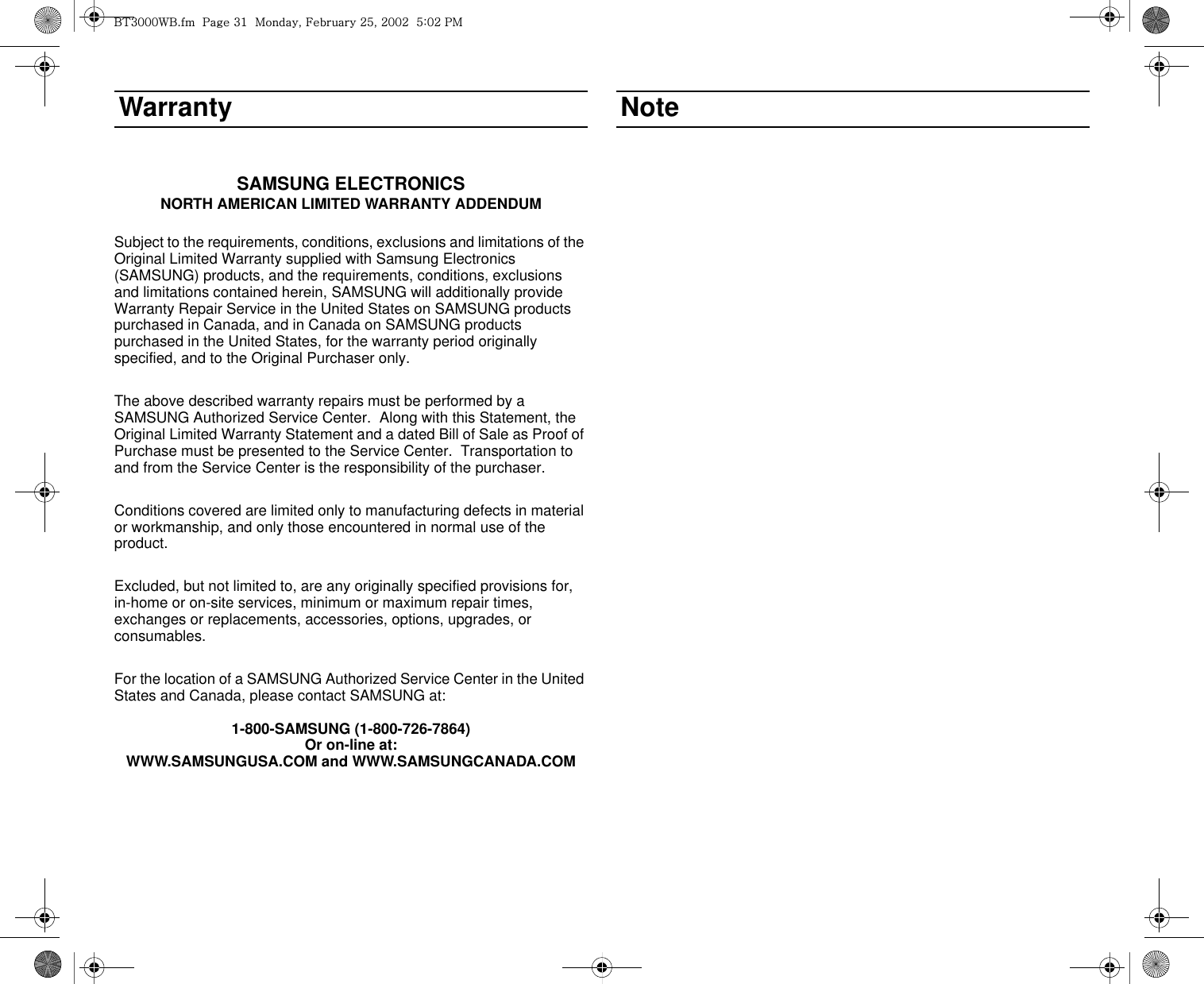 WarrantySAMSUNG ELECTRONICSNORTH AMERICAN LIMITED WARRANTY ADDENDUMSubject to the requirements, conditions, exclusions and limitations of the Original Limited Warranty supplied with Samsung Electronics (SAMSUNG) products, and the requirements, conditions, exclusions and limitations contained herein, SAMSUNG will additionally provide Warranty Repair Service in the United States on SAMSUNG products purchased in Canada, and in Canada on SAMSUNG products purchased in the United States, for the warranty period originally specified, and to the Original Purchaser only.The above described warranty repairs must be performed by a SAMSUNG Authorized Service Center.  Along with this Statement, the Original Limited Warranty Statement and a dated Bill of Sale as Proof of Purchase must be presented to the Service Center.  Transportation to and from the Service Center is the responsibility of the purchaser.Conditions covered are limited only to manufacturing defects in material or workmanship, and only those encountered in normal use of the product.Excluded, but not limited to, are any originally specified provisions for, in-home or on-site services, minimum or maximum repair times, exchanges or replacements, accessories, options, upgrades, or consumables.For the location of a SAMSUNG Authorized Service Center in the United States and Canada, please contact SAMSUNG at:1-800-SAMSUNG (1-800-726-7864)Or on-line at:WWW.SAMSUNGUSA.COM and WWW.SAMSUNGCANADA.COMNotei{ZWWW~iUGGwGZXGGtSGmGY\SGYWWYGG\aWYGwt