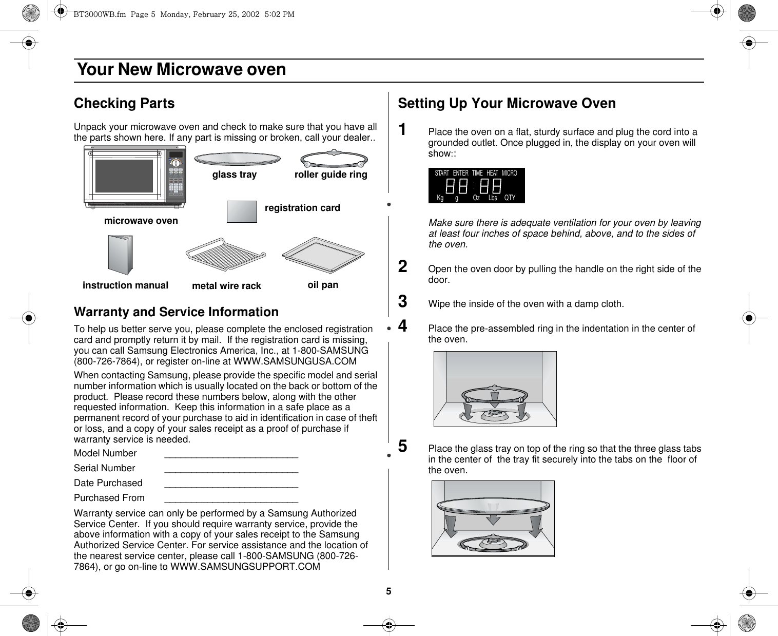 5 Your New Microwave ovenChecking PartsUnpack your microwave oven and check to make sure that you have all the parts shown here. If any part is missing or broken, call your dealer..Warranty and Service InformationTo help us better serve you, please complete the enclosed registration card and promptly return it by mail.  If the registration card is missing, you can call Samsung Electronics America, Inc., at 1-800-SAMSUNG (800-726-7864), or register on-line at WWW.SAMSUNGUSA.COMWhen contacting Samsung, please provide the specific model and serial number information which is usually located on the back or bottom of the product.  Please record these numbers below, along with the other requested information.  Keep this information in a safe place as a permanent record of your purchase to aid in identification in case of theft or loss, and a copy of your sales receipt as a proof of purchase if warranty service is needed.Model Number    _________________________Serial Number _________________________Date Purchased _________________________Purchased From _________________________Warranty service can only be performed by a Samsung Authorized Service Center.  If you should require warranty service, provide the above information with a copy of your sales receipt to the Samsung Authorized Service Center. For service assistance and the location of the nearest service center, please call 1-800-SAMSUNG (800-726-7864), or go on-line to WWW.SAMSUNGSUPPORT.COMSetting Up Your Microwave Oven1Place the oven on a flat, sturdy surface and plug the cord into a grounded outlet. Once plugged in, the display on your oven will show::Make sure there is adequate ventilation for your oven by leaving at least four inches of space behind, above, and to the sides of the oven. 2Open the oven door by pulling the handle on the right side of the door.3Wipe the inside of the oven with a damp cloth.4Place the pre-assembled ring in the indentation in the center of the oven.5Place the glass tray on top of the ring so that the three glass tabs in the center of  the tray fit securely into the tabs on the  floor of the oven.microwave ovenglass tray roller guide ring metal wire rack oil paninstruction manualregistration cardSTART   ENTER   TIME   HEAT   MICRO    Kg        g          Oz      Lbs     QTYi{ZWWW~iUGGwG\GGtSGmGY\SGYWWYGG\aWYGwt