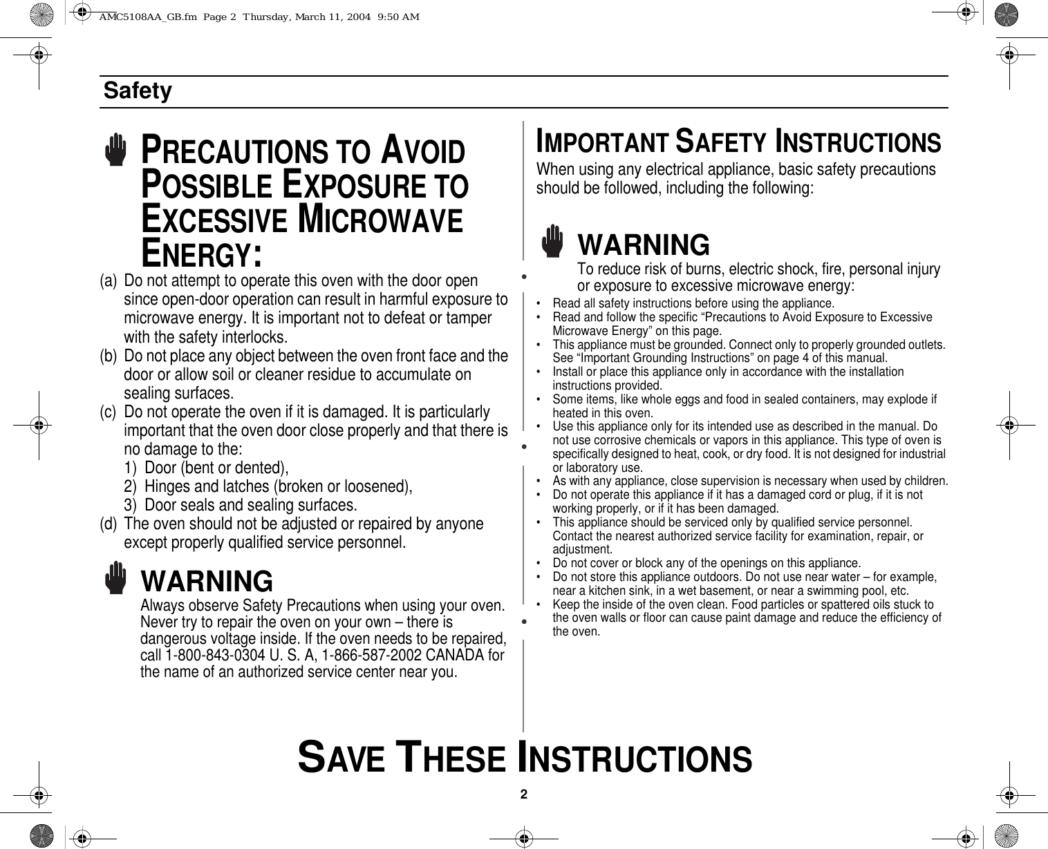 2 SAVE THESE INSTRUCTIONSSafetyPRECAUTIONS TO AVOID POSSIBLE EXPOSURE TO EXCESSIVE MICROWAVE ENERGY:(a) Do not attempt to operate this oven with the door open since open-door operation can result in harmful exposure to microwave energy. It is important not to defeat or tamper with the safety interlocks.(b) Do not place any object between the oven front face and the door or allow soil or cleaner residue to accumulate on sealing surfaces.(c) Do not operate the oven if it is damaged. It is particularly important that the oven door close properly and that there is no damage to the:1) Door (bent or dented), 2) Hinges and latches (broken or loosened), 3) Door seals and sealing surfaces.(d) The oven should not be adjusted or repaired by anyone except properly qualified service personnel.WARNINGAlways observe Safety Precautions when using your oven. Never try to repair the oven on your own – there is dangerous voltage inside. If the oven needs to be repaired, call 1-800-843-0304 U. S. A, 1-866-587-2002 CANADA for the name of an authorized service center near you.IMPORTANT SAFETY INSTRUCTIONSWhen using any electrical appliance, basic safety precautions should be followed, including the following:WARNINGTo reduce risk of burns, electric shock, fire, personal injury or exposure to excessive microwave energy:• Read all safety instructions before using the appliance.• Read and follow the specific “Precautions to Avoid Exposure to Excessive Microwave Energy” on this page.• This appliance must be grounded. Connect only to properly grounded outlets. See “Important Grounding Instructions” on page 4 of this manual. • Install or place this appliance only in accordance with the installation instructions provided.• Some items, like whole eggs and food in sealed containers, may explode if heated in this oven.• Use this appliance only for its intended use as described in the manual. Do not use corrosive chemicals or vapors in this appliance. This type of oven is specifically designed to heat, cook, or dry food. It is not designed for industrial or laboratory use.• As with any appliance, close supervision is necessary when used by children.• Do not operate this appliance if it has a damaged cord or plug, if it is not working properly, or if it has been damaged.• This appliance should be serviced only by qualified service personnel. Contact the nearest authorized service facility for examination, repair, or adjustment.• Do not cover or block any of the openings on this appliance.• Do not store this appliance outdoors. Do not use near water – for example, near a kitchen sink, in a wet basement, or near a swimming pool, etc. • Keep the inside of the oven clean. Food particles or spattered oils stuck to the oven walls or floor can cause paint damage and reduce the efficiency of the oven.AMC5108AA_GB.fm  Page 2  Thursday, March 11, 2004  9:50 AM