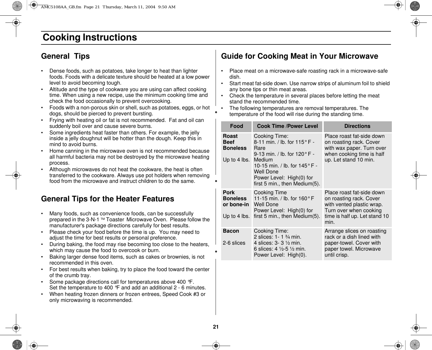 21 Cooking InstructionsGeneral  Tips • Dense foods, such as potatoes, take longer to heat than lighter foods. Foods with a delicate texture should be heated at a low power level to avoid becoming tough.• Altitude and the type of cookware you are using can affect cooking time. When using a new recipe, use the minimum cooking time and check the food occasionally to prevent overcooking.• Foods with a non-porous skin or shell, such as potatoes, eggs, or hot dogs, should be pierced to prevent bursting.• Frying with heating oil or fat is not recommended.  Fat and oil can suddenly boil over and cause severe burns.• Some ingredients heat faster than others. For example, the jelly inside a jelly doughnut will be hotter than the dough. Keep this in mind to avoid burns.• Home canning in the microwave oven is not recommended because all harmful bacteria may not be destroyed by the microwave heating process.• Although microwaves do not heat the cookware, the heat is often transferred to the cookware. Always use pot holders when removing food from the microwave and instruct children to do the same.General Tips for the Heater Features• Many foods, such as convenience foods, can be successfully prepared in the 3-N-1 TM Toaster  Microwave Oven.  Please follow the manufacturer&apos;s package directions carefully for best results.• Please check your food before the time is up.  You may need to adjust the time for best results or personal preference.• During baking, the food may rise becoming too close to the heaters, which may cause the food to overcook or burn.• Baking larger dense food items, such as cakes or brownies, is not recommended in this oven.• For best results when baking, try to place the food toward the center of the crumb tray. • Some package directions call for temperatures above 400 °F.        Set the temperature to 400 °F and add an additional 2 - 6 minutes.• When heating frozen dinners or frozen entrees, Speed Cook #3 or only microwaving is recommended.Guide for Cooking Meat in Your Microwave• Place meat on a microwave-safe roasting rack in a microwave-safe dish.• Start meat fat-side down. Use narrow strips of aluminum foil to shield any bone tips or thin meat areas.• Check the temperature in several places before letting the meat stand the recommended time.• The following temperatures are removal temperatures. The temperature of the food will rise during the standing time.Food Cook Time /Power Level DirectionsRoast Beef BonelessUp to 4 lbs.Cooking Time:8-11 min. / lb. for 115° F - Rare 9-13 min. / lb. for 120° F - Medium10-15 min. / lb. for 145° F - Well DonePower Level:  High(0) for first 5 min., then Medium(5).Place roast fat-side down on roasting rack. Cover with wax paper. Turn over when cooking time is half up. Let stand 10 min.Pork Boneless or bone-inUp to 4 lbs.Cooking Time11-15 min. / lb. for 160° F Well Done Power Level:  High(0) for first 5 min., then Medium(5).Place roast fat-side down on roasting rack. Cover with vented plastic wrap. Turn over when cooking time is half up. Let stand 10 min.Bacon 2-6 slicesCooking Time:  2 slices: 1- 1 ¾ min.4 slices: 3- 3 ½ min.6 slices: 4 ½-5 ½ min.Power Level:  High(0).Arrange slices on roasting rack or a dish lined with paper-towel. Cover with paper towel. Microwave until crisp.AMC5108AA_GB.fm  Page 21  Thursday, March 11, 2004  9:50 AM