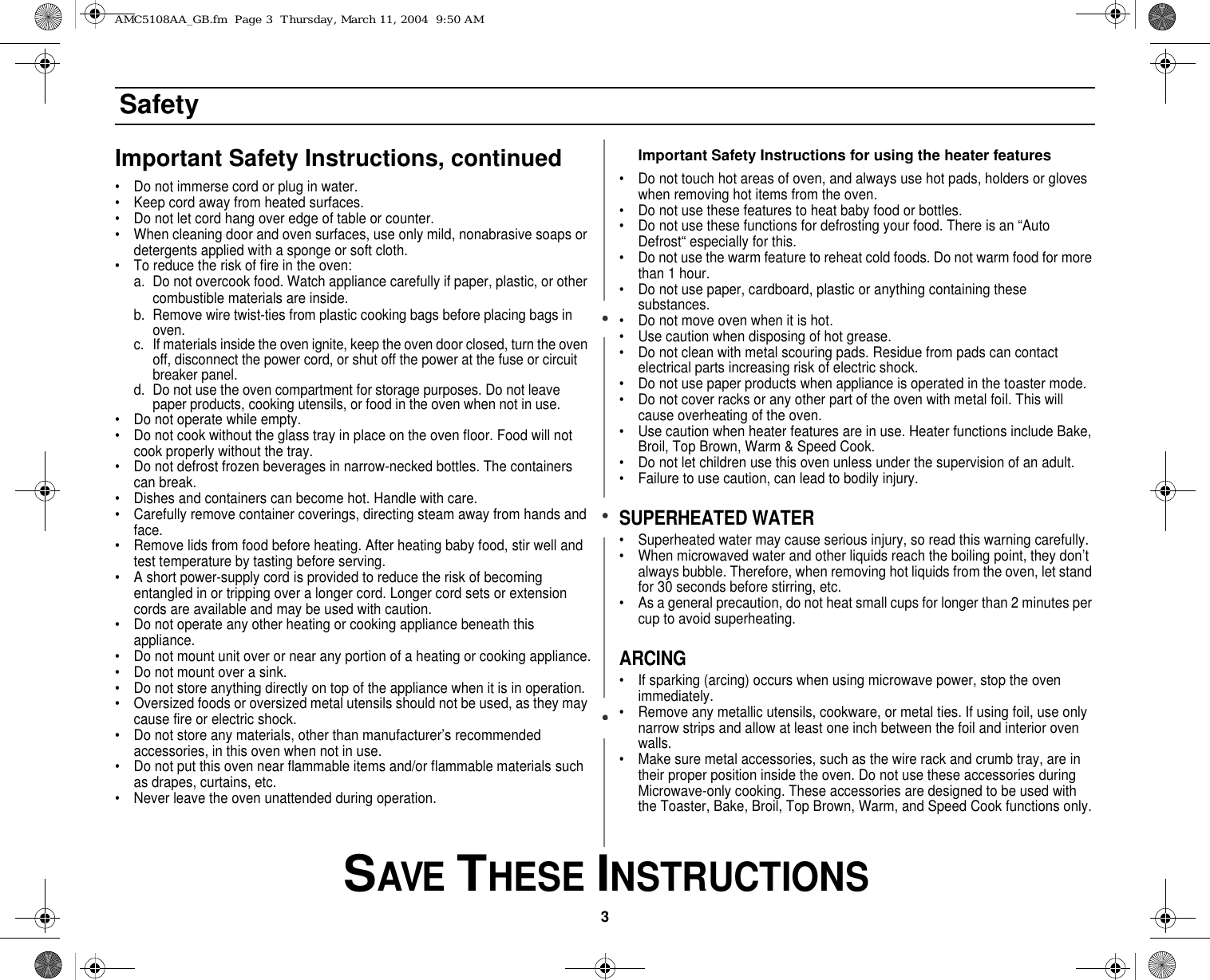 3 SAVE THESE INSTRUCTIONSSafetyImportant Safety Instructions, continued• Do not immerse cord or plug in water.• Keep cord away from heated surfaces.• Do not let cord hang over edge of table or counter.• When cleaning door and oven surfaces, use only mild, nonabrasive soaps or detergents applied with a sponge or soft cloth.• To reduce the risk of fire in the oven:a. Do not overcook food. Watch appliance carefully if paper, plastic, or other combustible materials are inside.b. Remove wire twist-ties from plastic cooking bags before placing bags in oven.c. If materials inside the oven ignite, keep the oven door closed, turn the oven off, disconnect the power cord, or shut off the power at the fuse or circuit breaker panel.d. Do not use the oven compartment for storage purposes. Do not leave paper products, cooking utensils, or food in the oven when not in use.• Do not operate while empty.• Do not cook without the glass tray in place on the oven floor. Food will not cook properly without the tray.• Do not defrost frozen beverages in narrow-necked bottles. The containers can break.• Dishes and containers can become hot. Handle with care.• Carefully remove container coverings, directing steam away from hands and face.• Remove lids from food before heating. After heating baby food, stir well and test temperature by tasting before serving.• A short power-supply cord is provided to reduce the risk of becoming entangled in or tripping over a longer cord. Longer cord sets or extension cords are available and may be used with caution. • Do not operate any other heating or cooking appliance beneath this appliance.• Do not mount unit over or near any portion of a heating or cooking appliance.• Do not mount over a sink.• Do not store anything directly on top of the appliance when it is in operation.• Oversized foods or oversized metal utensils should not be used, as they may cause fire or electric shock.• Do not store any materials, other than manufacturer’s recommended accessories, in this oven when not in use.• Do not put this oven near flammable items and/or flammable materials such as drapes, curtains, etc.• Never leave the oven unattended during operation.Important Safety Instructions for using the heater features• Do not touch hot areas of oven, and always use hot pads, holders or gloves when removing hot items from the oven.• Do not use these features to heat baby food or bottles.• Do not use these functions for defrosting your food. There is an “Auto Defrost“ especially for this.• Do not use the warm feature to reheat cold foods. Do not warm food for more than 1 hour.• Do not use paper, cardboard, plastic or anything containing these substances.• Do not move oven when it is hot.• Use caution when disposing of hot grease.• Do not clean with metal scouring pads. Residue from pads can contact electrical parts increasing risk of electric shock. • Do not use paper products when appliance is operated in the toaster mode.• Do not cover racks or any other part of the oven with metal foil. This will cause overheating of the oven.• Use caution when heater features are in use. Heater functions include Bake, Broil, Top Brown, Warm &amp; Speed Cook.• Do not let children use this oven unless under the supervision of an adult.• Failure to use caution, can lead to bodily injury.SUPERHEATED WATER• Superheated water may cause serious injury, so read this warning carefully.• When microwaved water and other liquids reach the boiling point, they don’t always bubble. Therefore, when removing hot liquids from the oven, let stand for 30 seconds before stirring, etc.• As a general precaution, do not heat small cups for longer than 2 minutes per cup to avoid superheating.ARCING• If sparking (arcing) occurs when using microwave power, stop the oven immediately.• Remove any metallic utensils, cookware, or metal ties. If using foil, use only narrow strips and allow at least one inch between the foil and interior oven walls.• Make sure metal accessories, such as the wire rack and crumb tray, are in their proper position inside the oven. Do not use these accessories during Microwave-only cooking. These accessories are designed to be used with the Toaster, Bake, Broil, Top Brown, Warm, and Speed Cook functions only.AMC5108AA_GB.fm  Page 3  Thursday, March 11, 2004  9:50 AM