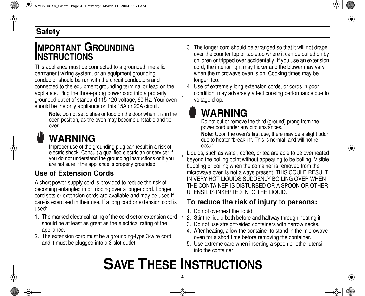 4 SAVE THESE INSTRUCTIONSSafetyIMPORTANT GROUNDING INSTRUCTIONSThis appliance must be connected to a grounded, metallic, permanent wiring system, or an equipment grounding conductor should be run with the circuit conductors and connected to the equipment grounding terminal or lead on the appliance. Plug the three-prong power cord into a properly grounded outlet of standard 115-120 voltage, 60 Hz. Your oven should be the only appliance on this 15A or 20A circuit.Note: Do not set dishes or food on the door when it is in the open position, as the oven may become unstable and tip over.WARNINGImproper use of the grounding plug can result in a risk of electric shock. Consult a qualified electrician or servicer if you do not understand the grounding instructions or if you are not sure if the appliance is properly grounded.Use of Extension Cords A short power-supply cord is provided to reduce the risk of becoming entangled in or tripping over a longer cord. Longer cord sets or extension cords are available and may be used if care is exercised in their use. If a long cord or extension cord is used:1. The marked electrical rating of the cord set or extension cord should be at least as great as the electrical rating of the appliance.2. The extension cord must be a grounding-type 3-wire cord and it must be plugged into a 3-slot outlet. 3. The longer cord should be arranged so that it will not drape over the counter top or tabletop where it can be pulled on by children or tripped over accidentally. If you use an extension cord, the interior light may flicker and the blower may vary when the microwave oven is on. Cooking times may be longer, too.4. Use of extremely long extension cords, or cords in poor condition, may adversely affect cooking performance due to voltage drop.WARNINGDo not cut or remove the third (ground) prong from the power cord under any circumstances.Note: Upon the oven’s first use, there may be a slight odor due to heater “break in”. This is normal, and will not re-occur.Liquids, such as water, coffee, or tea are able to be overheated beyond the boiling point without appearing to be boiling. Visible bubbling or boiling when the container is removed from the microwave oven is not always present. THIS COULD RESULT IN VERY HOT LIQUIDS SUDDENLY BOILING OVER WHEN THE CONTAINER IS DISTURBED OR A SPOON OR OTHER UTENSIL IS INSERTED INTO THE LIQUID.To reduce the risk of injury to persons:1. Do not overheat the liquid.2. Stir the liquid both before and halfway through heating it.3. Do not use straight-sided containers with narrow necks.4. After heating, allow the container to stand in the microwave oven for a short time before removing the container.5. Use extreme care when inserting a spoon or other utensil into the container.AMC5108AA_GB.fm  Page 4  Thursday, March 11, 2004  9:50 AM