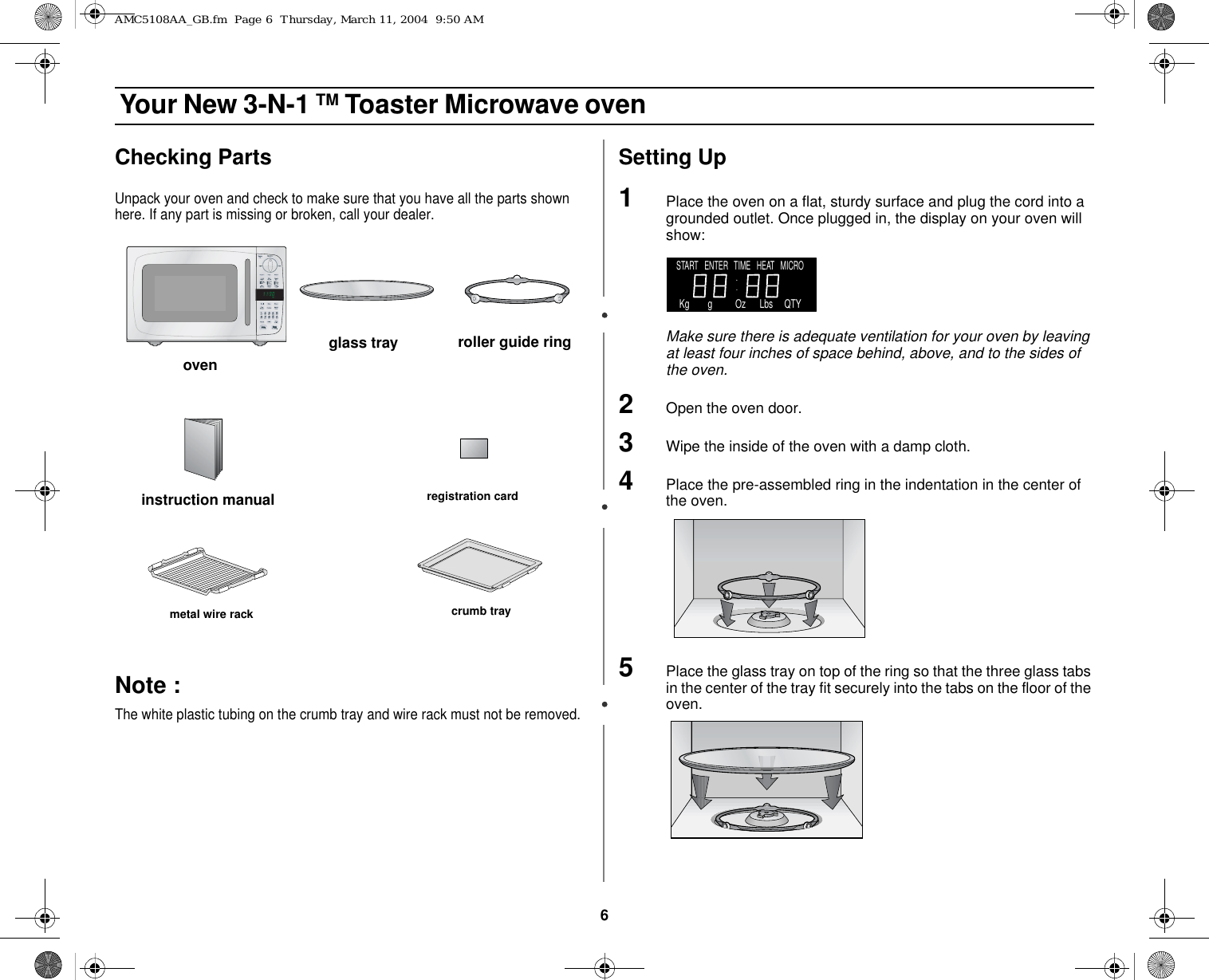 6 Your New 3-N-1 TM Toaster Microwave ovenChecking PartsUnpack your oven and check to make sure that you have all the parts shown here. If any part is missing or broken, call your dealer.Note :  The white plastic tubing on the crumb tray and wire rack must not be removed.Setting Up1Place the oven on a flat, sturdy surface and plug the cord into a grounded outlet. Once plugged in, the display on your oven will show:Make sure there is adequate ventilation for your oven by leaving at least four inches of space behind, above, and to the sides of the oven. 2Open the oven door.3Wipe the inside of the oven with a damp cloth.4Place the pre-assembled ring in the indentation in the center of the oven.5Place the glass tray on top of the ring so that the three glass tabs in the center of the tray fit securely into the tabs on the floor of the oven.ovenglass tray roller guide ring metal wire rack crumb trayinstruction manual registration cardSTART   ENTER   TIME   HEAT   MICRO    Kg        g          Oz      Lbs     QTYAMC5108AA_GB.fm  Page 6  Thursday, March 11, 2004  9:50 AM