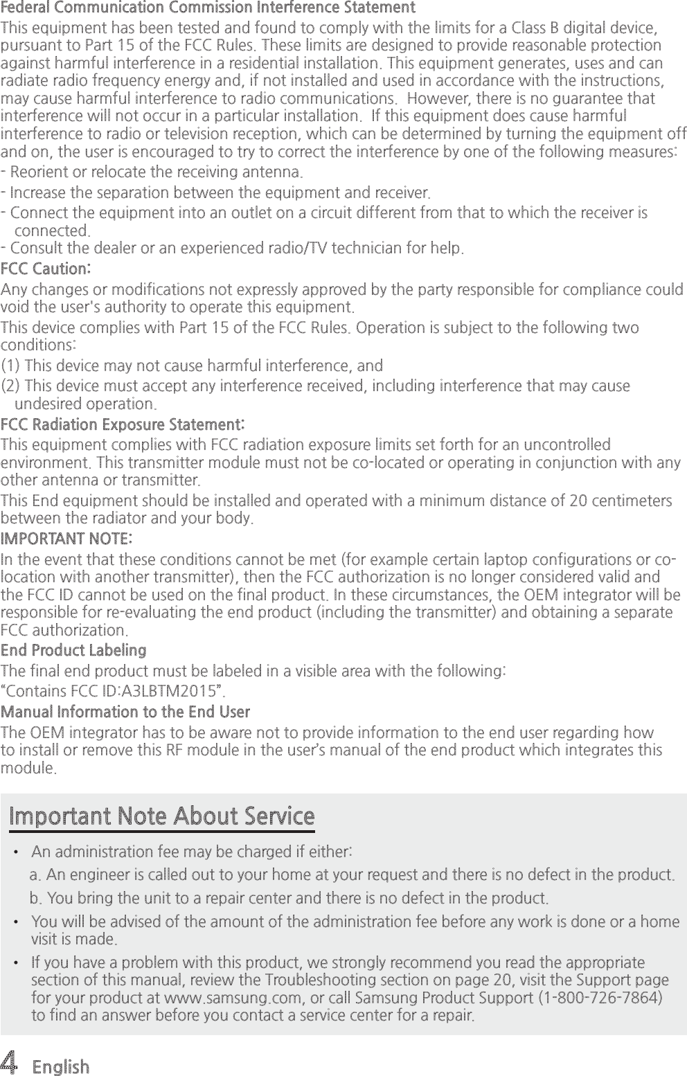 4 EnglishImportant Note About Service•  An administration fee may be charged if either:     a. An engineer is called out to your home at your request and there is no defect in the product.         b. You bring the unit to a repair center and there is no defect in the product. •  You will be advised of the amount of the administration fee before any work is done or a home visit is made. •  If you have a problem with this product, we strongly recommend you read the appropriate section of this manual, review the Troubleshooting section on page 20, visit the Support page for your product at www.samsung.com, or call Samsung Product Support (1-800-726-7864) to find an answer before you contact a service center for a repair.Federal Communication Commission Interference Statement This equipment has been tested and found to comply with the limits for a Class B digital device, pursuant to Part 15 of the FCC Rules. These limits are designed to provide reasonable protection against harmful interference in a residential installation. This equipment generates, uses and can radiate radio frequency energy and, if not installed and used in accordance with the instructions, may cause harmful interference to radio communications.  However, there is no guarantee that interference will not occur in a particular installation.  If this equipment does cause harmful interference to radio or television reception, which can be determined by turning the equipment off and on, the user is encouraged to try to correct the interference by one of the following measures: - Reorient or relocate the receiving antenna. - Increase the separation between the equipment and receiver. - Connect the equipment into an outlet on a circuit different from that to which the receiver is connected. - Consult the dealer or an experienced radio/TV technician for help. FCC Caution: Any changes or modifications not expressly approved by the party responsible for compliance could void the user&apos;s authority to operate this equipment. This device complies with Part 15 of the FCC Rules. Operation is subject to the following two conditions: (1) This device may not cause harmful interference, and(2) This device must accept any interference received, including interference that may cause undesired operation. FCC Radiation Exposure Statement:  This equipment complies with FCC radiation exposure limits set forth for an uncontrolled environment. This transmitter module must not be co-located or operating in conjunction with any other antenna or transmitter.  This End equipment should be installed and operated with a minimum distance of 20 centimeters between the radiator and your body.IMPORTANT NOTE: In the event that these conditions cannot be met (for example certain laptop configurations or co-location with another transmitter), then the FCC authorization is no longer considered valid and the FCC ID cannot be used on the final product. In these circumstances, the OEM integrator will be responsible for re-evaluating the end product (including the transmitter) and obtaining a separate FCC authorization.  End Product Labeling  The final end product must be labeled in a visible area with the following:     “Contains FCC ID:A3LBTM2015”.    Manual Information to the End User  The OEM integrator has to be aware not to provide information to the end user regarding how to install or remove this RF module in the user’s manual of the end product which integrates this module.  
