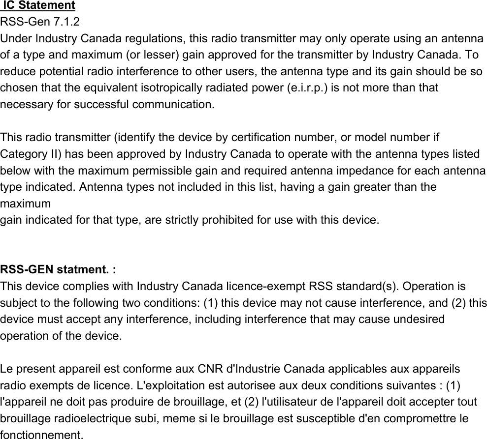  IC Statement  RSS-Gen 7.1.2Under Industry Canada regulations, this radio transmitter may only operate using an antenna of a type and maximum (or lesser) gain approved for the transmitter by Industry Canada. To reduce potential radio interference to other users, the antenna type and its gain should be so chosen that the equivalent isotropically radiated power (e.i.r.p.) is not more than that necessary for successful communication.This radio transmitter (identify the device by certification number, or model number if Category II) has been approved by Industry Canada to operate with the antenna types listed below with the maximum permissible gain and required antenna impedance for each antenna type indicated. Antenna types not included in this list, having a gain greater than the maximumgain indicated for that type, are strictly prohibited for use with this device.RSS-GEN statment. : This device complies with Industry Canada licence-exempt RSS standard(s). Operation is subject to the following two conditions: (1) this device may not cause interference, and (2) this device must accept any interference, including interference that may cause undesired operation of the device.Le present appareil est conforme aux CNR d&apos;Industrie Canada applicables aux appareils radio exempts de licence. L&apos;exploitation est autorisee aux deux conditions suivantes : (1) l&apos;appareil ne doit pas produire de brouillage, et (2) l&apos;utilisateur de l&apos;appareil doit accepter tout brouillage radioelectrique subi, meme si le brouillage est susceptible d&apos;en compromettre le fonctionnement.