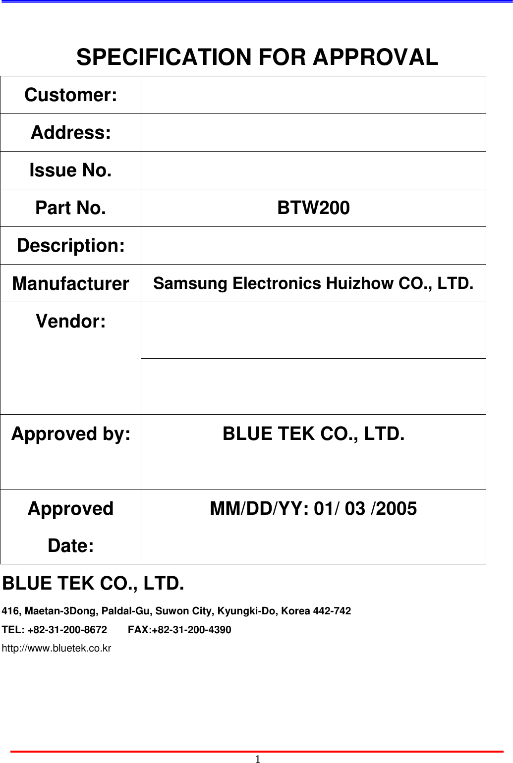                                            1SPECIFICATION FOR APPROVAL Customer:  Address:   Issue No.     Part No.  BTW200   Description:  Manufacturer  Samsung Electronics Huizhow CO., LTD.    Vendor:    Approved by:  BLUE TEK CO., LTD.   Approved Date: MM/DD/YY: 01/ 03 /2005 BLUE TEK CO., LTD. 416, Maetan-3Dong, Paldal-Gu, Suwon City, Kyungki-Do, Korea 442-742 TEL: +82-31-200-8672    FAX:+82-31-200-4390 http://www.bluetek.co.kr    